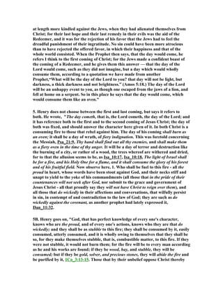 at length more kindled against the Jews, when they had alienated themselves from 
Christ; for their last hope and their last remedy in their evils was the aid of the 
Redeemer, and it was for the rejection of his favor that the Jews had to feel the 
dreadful punishment of their ingratitude. (o sin could have been more atrocious 
than to have rejected the offered favor, in which their happiness and that of the 
whole world consisted. When the Prophet then says, that the day would come, he 
refers I think to the first coming of Christ; for the Jews made a confident boast of 
the coming of a Redeemer, and he gives them this answer — that the day of the 
Lord would come, such as they did not imagine, but a day which would wholly 
consume them, according to a quotation we have made from another 
Prophet,“What will be the day of the Lord to you? that day will not be light, but 
darkness, a thick darkness and not brightness.” (Amos 5:18.) The day of the Lord 
will be an unhappy event to you, as though one escaped from the jaws of a lion, and 
fell at home on a serpent. So in this place he says that the day would come, which 
would consume them like an oven." 
5. Henry does not choose between the first and last coming, but says it refers to 
both. He wrote, "The day cometh, that is, the Lord cometh, the day of the Lord; and 
it has reference both to the first and to the second coming of Jesus Christ; the day of 
both was fixed, and should answer the character here given of it. In both Christ is a 
consuming fire to those that rebel against him. The day of his coming shall burn as 
an oven; it shall be a day of wrath, of fiery indignation. This was foretold concerning 
the Messiah, Psa_21:9, Thy hand shall find out all thy enemies, and shall make them 
as a fiery oven in the time of thy anger. It will be a day of terror and destruction like 
the burning of a city, or rather of a wood, the trees whereof are withered and dried, 
for to that the allusion seems to be, as Isa_10:17, Isa_10:18, The light of Israel shall 
be for a fire, and his Holy One for a flame, and it shall consume the glory of his forest 
and of his fruitful field. (ow observe here, 1. Who shall be fuel to this fire - all the 
proud in heart, whose words have been stout against God, and their necks stiff and 
unapt to yield to the yoke of his commandments (all those that in the pride of their 
countenances will not seek after God, nor submit to the grace and government of 
Jesus Christ - all that proudly say they will not have Christ to reign over them), and 
all those that do wickedly in their affections and conversations, that wilfully persist 
in sin, in contempt of and contradiction to the law of God; they are such as do 
wickedly against the covenant, as another prophet had lately expressed it, 
Dan_11:32. 
5B. Henry goes on, "God, that has perfect knowledge of every one's character, 
knows who are the proud, and of every one's actions, knows who they are that do 
wickedly; and they shall be as stubble to this fire; they shall be consumed by it, easily 
consumed, utterly consumed, and it is wholly owing to themselves that they shall be 
so, for they make themselves stubble, that is, combustible matter, to this fire. If they 
were not stubble, it would not burn them; for the fire will be to every man according 
as he and his works are found; if they be wood, hay, and stubble, they will be 
consumed; but if they be gold, solver, and precious stones, they will abide the fire and 
be purified by it, 1Co_3:13-15. Those that by their unbelief oppose Christ thereby 
 