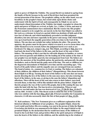 spirit or power of Elijah the Tishbite. The second David was indeed to spring from 
the family of David, because to the seed of David there had been promised the 
eternal possession of the throne. The prophetic calling, on the other hand, was not 
hereditary in the prophet's house, but rested solely upon divine choice and 
endowment with the Spirit of God; and consequently by Elijah we are not to 
understand a lineal descendant of the Tishbite, but simply a prophet in whom the 
spirit and power of Elijah are revived, as Ephr. Syr., Luther, Calvin, and most of 
the Protestant commentators have maintained. But the reason why this prophet 
Elijah is named is to be sought for, not merely in the fact that Elijah was called to 
his work as a reformer in Israel at a period which was destitute of faith and of the 
true fear of Jehovah, and which immediately preceded a terrible judgment 
(Koehler), but also and more especially in the power and energy with which Elijah 
rose up to lead back the ungodly generation of his own time to the God of the 
fathers. The one does not exclude but rather includes the other. The greater the 
apostasy, the greater must be the power which is to stem it, so as to rescue those who 
suffer themselves to be rescued, before the judgment bursts over such as are 
hardened. For Mal_4:5, compare Joe_3:4. This Elijah, according to Mal_4:6, is to 
lead back the heart of the fathers to the sons, and the heart of the sons to their 
fathers. The meaning of this is not that he will settle disputes in families, or restore 
peace between parents and children; for the leading sin of the nation at the time of 
our prophet was not family quarrels, but estrangement from God. The fathers are 
rather the ancestors of the Israelitish nation, the patriarchs, and generally the pious 
forefathers, such as David and the godly men of his time. The sons or children are 
the degenerate descendants of Malachi's own time and the succeeding ages. “The 
hearts of the godly fathers and the ungodly sons are estranged from one another. 
The bond of union, viz., common love to God, is wanting. The fathers are ashamed 
of their children, the children of their fathers” (Hengstenberg). This chasm between 
them Elijah is to fill up. Turning the heart of the fathers to the sons does not mean 
merely directing the love of the fathers to the sons once more, but also restoring the 
heart of the fathers, in the sons, or giving to the sons the fathers' disposition and 
affections. Then will the heart of the sons also return to their fathers, turn itself 
towards them, so that they will be like-minded with the pious fathers. Elijah will 
thereby prepare the way of the Lord to His people, that at His coming He may not 
smite the land with the ban. The ban involves extermination. Whoever and 
whatever was laid under the ban was destroyed (cf. Lev_27:28-29; Deu_13:16-17; 
and my Bibl. Archäol. i. §70). This threat recals to mind the fate of the Canaanites 
who were smitten with the ban (Deu_20:17-18). If Israel resembles the Canaanites in 
character, it will also necessarily share the fate of that people (cf. Deu_12:29). 
7C. Keil continues, "The (ew Testament gives us a sufficient explanation of the 
historical allusion or fulfilment of our prophecy. The prophet Elijah, whom the 
Lord would send before His own coming, was sent in the person of John the Baptist. 
Even before his birth he was announced to his father by the angel Gabriel as the 
promised Elijah, by the declaration that he would turn many of the children of 
Israel to the Lord their God, and go before Him in the spirit and power of Elijah to 
turn the hearts of the fathers to the children, and the unbelieving to the wisdom of 
 