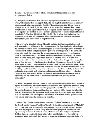cherem, -- a 3½-year period of intense tribulation that culminated in the 
devastation of Judea. 
6C. Virgil rejects the view that John was trying to reconcile fathers and son. He 
wrote, "It's inconsistent to suggest that John the Baptist came to "restore families" 
when Jesus clearly came to divide families:"Do not suppose that I have come to 
bring peace to the earth. I did not come to bring peace, but a sword. For I have 
come to turn 'a man against his father, a daughter against her mother, a daughter-in- 
law against her mother-in-law -- a man's enemies will be the members of his own 
household.'" (Matthew 10:34-36) Mat_10:21, “the brother shall deliver up the 
brother to death, and the father the child; and the children shall rise up against 
their parents, and cause them to be put to death.” 
7. Barnes, "After the glad tidings, Malachi, and the Old Testament in him, ends 
with words of awe, telling us of the consequence of the final hardening of the heart; 
the eternal severance, when the unending end of the everlasting Gospel itself shall be 
accomplished, and its last grain shall be gathered into the garner of the Lord. The 
Jews, who would be wiser than the prophet, repeat the previous verse , because 
Malachi closes so awfully. The Maker of the heart of man knew better the hearts 
which He had made, and taught their authors to end the books of Isaiah and 
Ecclesiastes with words of awe, from which man’s heart so struggles to escape. To 
turn to God here, or everlasting destruction from His presence there, is the only 
choice open to thee.” “Think of this, when lust goads thee, or ambition solicits thee, 
or anger convulses thee, or the flesh blandishes thee, or the world allures thee, or the 
devil displays his deceitful pomp and enticement. In thy hand and thy choice are life 
and death, heaven and hell, salvation and damnation, bliss or misery everlasting. 
Choose which thou willest. Think, ‘A moment which delighteth, eternity which 
tortureth;’ on the other hand, ‘a moment which tortureth, eternity which 
delighteth.’" 
8. Calvin, "This verse may be viewed as containing a simple promise; but I prefer to 
regard it as including what is between an exhortation and a promise. The first thing 
is, that God reminds the Jews for what purpose he would send John, even to turn 
the hearts of men and to restore them to a holy unity of faith. It must therefore be 
noticed, that not only the Redeemer would come, but that after some intermission, 
as it has been said, had taken place, the doctrine of salvation would again have its 
own course, and would be commenced by John. 
9. Steven Cole, "Many commentators interpret “fathers” in verse 6 to refer to 
the Jewish patriarchs, and “children” to refer to the disobedient people of Malachi’s 
day. I reject that interpretation for two reasons. First, in 2:10-16, we have already 
seen that the people in Malachi’s day were intermarrying with unbelievers and 
experiencing fractured families. Second, Malachi here does not just refer to the 
children being reconciled to their fathers, but also the fathers to the children. 
Abraham, Isaac, and Jacob didn’t need to be reconciled to the people of Malachi’s 
 