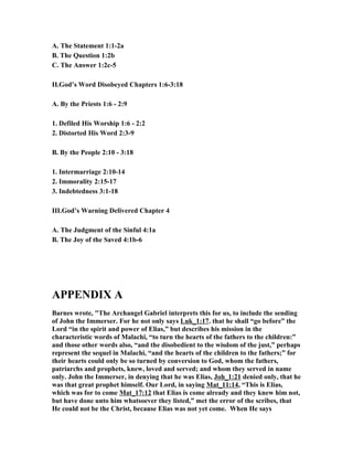 A. The Statement 1:1-2a 
B. The Question 1:2b 
C. The Answer 1:2c-5 
II.God’s Word Disobeyed Chapters 1:6-3:18 
A. By the Priests 1:6 - 2:9 
1. Defiled His Worship 1:6 - 2:2 
2. Distorted His Word 2:3-9 
B. By the People 2:10 - 3:18 
1. Intermarriage 2:10-14 
2. Immorality 2:15-17 
3. Indebtedness 3:1-18 
III.God’s Warning Delivered Chapter 4 
A. The Judgment of the Sinful 4:1a 
B. The Joy of the Saved 4:1b-6 
APPE(DIX A 
Barnes wrote, "The Archangel Gabriel interprets this for us, to include the sending 
of John the Immerser. For he not only says Luk_1:17. that he shall “go before” the 
Lord “in the spirit and power of Elias,” but describes his mission in the 
characteristic words of Malachi, “to turn the hearts of the fathers to the children:” 
and those other words also, “and the disobedient to the wisdom of the just,” perhaps 
represent the sequel in Malachi, “and the hearts of the children to the fathers;” for 
their hearts could only be so turned by conversion to God, whom the fathers, 
patriarchs and prophets, knew, loved and served; and whom they served in name 
only. John the Immerser, in denying that he was Elias, Joh_1:21 denied only, that he 
was that great prophet himself. Our Lord, in saying Mat_11:14, “This is Elias, 
which was for to come Mat_17:12 that Elias is come already and they knew him not, 
but have done unto him whatsoever they listed,” met the error of the scribes, that 
He could not be the Christ, because Elias was not yet come. When He says 
 