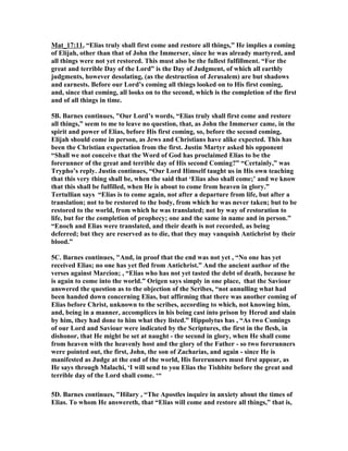 Mat_17:11, “Elias truly shall first come and restore all things,” He implies a coming 
of Elijah, other than that of John the Immerser, since he was already martyred, and 
all things were not yet restored. This must also be the fullest fulfillment. “For the 
great and terrible Day of the Lord” is the Day of Judgment, of which all earthly 
judgments, however desolating, (as the destruction of Jerusalem) are but shadows 
and earnests. Before our Lord’s coming all things looked on to His first coming, 
and, since that coming, all looks on to the second, which is the completion of the first 
and of all things in time. 
5B. Barnes continues, "Our Lord’s words, “Elias truly shall first come and restore 
all things,” seem to me to leave no question, that, as John the Immerser came, in the 
spirit and power of Elias, before His first coming, so, before the second coming, 
Elijah should come in person, as Jews and Christians have alike expected. This has 
been the Christian expectation from the first. Justin Martyr asked his opponent 
“Shall we not conceive that the Word of God has proclaimed Elias to be the 
forerunner of the great and terrible day of His second Coming?” “Certainly,” was 
Trypho’s reply. Justin continues, “Our Lord Himself taught us in His own teaching 
that this very thing shall be, when the said that ‘Elias also shall come;’ and we know 
that this shall be fulfilled, when He is about to come from heaven in glory.” 
Tertullian says “Elias is to come again, not after a departure from life, but after a 
translation; not to be restored to the body, from which he was never taken; but to be 
restored to the world, from which he was translated; not by way of restoration to 
life, but for the completion of prophecy; one and the same in name and in person.” 
“Enoch and Elias were translated, and their death is not recorded, as being 
deferred; but they are reserved as to die, that they may vanquish Antichrist by their 
blood.” 
5C. Barnes continues, "And, in proof that the end was not yet , “(o one has yet 
received Elias; no one has yet fled from Antichrist.” And the ancient author of the 
verses against Marcion; , “Elias who has not yet tasted the debt of death, because he 
is again to come into the world.” Origen says simply in one place, that the Saviour 
answered the question as to the objection of the Scribes, “not annulling what had 
been handed down concerning Elias, but affirming that there was another coming of 
Elias before Christ, unknown to the scribes, according to which, not knowing him, 
and, being in a manner, accomplices in his being cast into prison by Herod and slain 
by him, they had done to him what they listed.” Hippolytus has , “As two Comings 
of our Lord and Saviour were indicated by the Scriptures, the first in the flesh, in 
dishonor, that He might be set at naught - the second in glory, when He shall come 
from heaven with the heavenly host and the glory of the Father - so two forerunners 
were pointed out, the first, John, the son of Zacharias, and again - since He is 
manifested as Judge at the end of the world, His forerunners must first appear, as 
He says through Malachi, ‘I will send to you Elias the Tishbite before the great and 
terrible day of the Lord shall come. ‘“ 
5D. Barnes continues, "Hilary , “The Apostles inquire in anxiety about the times of 
Elias. To whom He answereth, that “Elias will come and restore all things,” that is, 
 