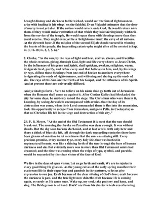 brought dismay and darkness to the wicked, would see 'the Sun of righteousness 
arise with healing in his wings' on the faithful. Even Malachi intimates that the door 
of mercy is not yet shut. If the nation would return unto God, He would return unto 
them. If they would make restitution of that which they had sacrilegiously withheld 
from the service of the temple, He would repay them with blessings more than they 
could receive. They might even yet be a 'delightsome land,' the envy of all nations. 
At the eleventh hour, if the mission of the second Elijah should succeed in winning 
the hearts of the people, the impending catastrophe might after all be averted (chap. 
iii. 3, 16-18; iv. 2, 3, 5, 6)." 
2. Clarke, "As the sun, by the rays of light and heat, revives, cheers, and fructifies 
the whole creation, giving, through God, light and life everywhere; so Jesus Christ, 
by the influences of his grace and Spirit, shall quicken, awaken, enlighten, warm, 
invigorate heal, purify, and refine every soul that believes in him, and, by his wings 
or rays, diffuse these blessings from one end of heaven to another; everywhere 
invigorating the seeds of righteousness, and withering and drying up the seeds of 
sin. The rays of this Sun are the truths of his Gospel, and the influences of his Spirit. 
And at present these are universally diffused. 
And ye shall go forth - Ye who believe on his name shall go forth out of Jerusalem 
when the Romans shall come up against it. After Cestius Gallus had blockaded the 
city for some days, he suddenly raised the siege. The Christians who were then in it, 
knowing, by seeing Jerusalem encompassed with armies, that the day of its 
destruction was come, when their Lord commanded them to flee into the mountains, 
took this opportunity to escape from Jerusalem, and go to Pella, in Coelesyria; so 
that no Christian life fell in the siege and destruction of this city." 
2B. F. B. Meyer, "At the end of the Old Testament it is meet that the sun should 
break out. The morning that broke on Paradise was clear enough. It was without 
clouds. But the sky soon became darkened, and at last veiled, with only here and 
there a chink of blue sky left. All through the dark succeeding centuries there have 
been gleams of sunshine to let men know that the sun was shining still. Every 
precious promise, every solemn type, every holy life, that was bathed in 
supernatural beauty, was like a shining forth of the sun through the bars of human 
darkness and sin. But evidently more was in store than Old Testament saints had 
dreamed; and the time was coming when the reign of type, symbol, and parable, 
would be succeeded by the clear vision of the face of God. 
We live in the days of open vision. Let us go forth and exult. We are to rejoice in 
every good thing He gives us. As the young calves of the early spring manifest their 
exuberant life in their caperings and gambols in the pastures, so let us give 
expression to our joy. Exult because of the clear shining of God’s love: exult because 
the darkness is past, and the true light now shineth: exult because He is coming 
again, as surely as He came once. Wake up, my soul, take psaltery and harp, and 
sing. The Bridegroom is at hand. Hark! are those his chariot wheels reverberating 
 