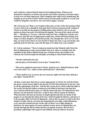 and would have almost fainted, had not God mitigated them. Whenever he 
denounced vengeance on sinners, the greater part either mocked, or became angry, 
at least were not duly impressed. Thus it happens that while God is thundering, the 
ungodly go on securely in their sinful courses; but the godly tremble at a word, and 
would be altogether cast down, were not God to apply a remedy. 
4B. Calvin goes on,"Hence our Prophet softens the severity of the threatening which 
we have observed; as though he had said, that he had not announced the coming of 
Christ as terrible for the purpose of filling pious souls with fear, (for it was not 
spoken to them,) but only of terrifying the ungodly. The sum of the whole is briefly 
this — “Hearken ye,” he says, “who fear God; for I have a different word for you, 
and that is, that the Sun of righteousness shall arise, which will bring healing in its 
wings. Let those despisers of God then perish, who, though they carry on war with 
him, yet seek to have him as it were bound to them; but raise ye up your heads, and 
patiently look for that day, and with the hope of it calmly bear your troubles.” 
4C. Calvin continues, "There is indeed no doubt but that Malachi calls Christ the 
Sun of righteousness; and a most suitable term it is, when we consider how the 
condition of the fathers differed from ours. God has always given light to his 
Church, but Christ brought the full light, according to what Isaiah teaches us, 
“On thee shall Jehovah arise, 
and the glory of God shall be seen in thee.” (Isaiah 60:1.) 
This can be applied to none but to Christ. Again he says, “Behold darkness shall 
cover the earth,” etc.; “shine on thee shall Jehovah;” and farther, 
“There shall be now no sun by day nor moon by night; but God alone shall give 
thee light.” (Isaiah 60:19.) 
All these words show that Sun is a name appropriate to Christ; for God the Father 
has given a much clearer light in the person of Christ than formerly by the law, and 
by all the appendages of the law. And for this reason also is Christ called the light of 
the world; not that the fathers wandered as the blind in darkness, but that they 
were content with the dawn only, or with the moon and stars. We indeed know how 
obscure was the doctrine of the law, so that it may truly be said to be shadowy. 
When therefore the heavens became at length opened and clear by means of the 
gospel, it was through the rising of the Sun, which brought the full day; and hence it 
is the peculiar office of Christ to illuminate. And on this account it is said in the first 
chapter of John, that he was from the beginning the true light, which illuminates 
every man that cometh into the world, and yet that it was a light shining in 
darkness; for some sparks of reason continue in men, however blinded they are 
become through the fall of Adam and the corruption of nature. But Christ is 
peculiarly called light with regard to the faithful, whom he delivers from the 
 