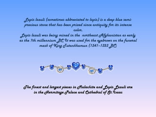 Lapis lazuli (sometimes abbreviated to lapis) is a deep blue semi-
precious stone that has been prized since antiquity for its intense
color.
Lapis lazuli was being mined in the northeast Afghanistan as early
as the 7th millennium BC It was used for the eyebrows on the funeral
mask of King Tutankhamun (1341–1323 BC)
The finest and largest pieces in Malachite and Lapis Lazuli are
in the Hermitage Palace and Cathedral of St.Isaac
 