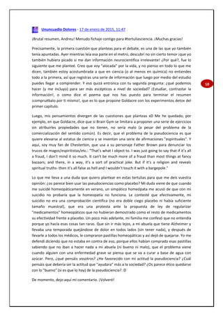 10
Ununcuadio Dolores - 17 de enero de 2015, 11:47
¡Brutal resumen, Andreu! Menudo fichaje contigo para #tertuliasciencia. ¡Muchas gracias!
Precisamente, la primera cuestión que planteas para el debate, es una de las que yo también
tenía apuntadas. Ayer mientras leía esa parte en el metro, descubrí no sin cierto temor ¡que yo
también hubiera picado si me dan información neurocientífica irrelevante! ¿Por qué?, fue lo
siguiente que me planteé. Creo que voy "alocada" por la vida, y no pienso en todo lo que me
dicen, también estoy acostumbrada a que en ciencia (o al menos en química) no entiendes
todo a la primera, así que registras una serie de información que luego por medio del estudio
puedes llegar a comprender. Y eso quizá entronca con tu segunda pregunta: ¿qué podemos
hacer (y me incluyo) para ser más escépticos a nivel de sociedad? ¡Estudiar, contrastar la
información!, o como dice el poema que nos has puesto para terminar el resumen
¡compruébalo por ti mismo!, que es lo que propone Goldacre con los experimentos detox del
primer capítulo.
Luego, mis pensamientos divergen de las cuestiones que planteas xD Me he quedado, por
ejemplo, en que Goldacre, dice que si Brain Gym se limitara a proponer una serie de ejercicios
sin atribuirles propiedades que no tienen, no sería malo (a pesar del problema de la
comercialización del sentido común). Es decir, que el problema de la pseudociencia es que
quiere elevarse al estatus de ciencia y se inventan una serie de afirmaciones "espirituales". Y
aquí, soy muy fan de Chesterton, que usa a su personaje Father Brown para denunciar los
trucos de magos/espiritistas/etc.: “That’s what I object to. I was just going to say that if it’s all
a fraud, I don’t mind it so much. It can’t be much more of a fraud than most things at fancy
bazaars; and there, in a way, it’s a sort of practical joke. But if it’s a religion and reveals
spiritual truths- then it’s all false as hell and I wouldn’t touch it with a bargepole."
Lo que me lleva a una duda que quiero plantear en estas tertulias para que me deis vuestra
opinión: ¿os parece bien usar las pseudociencias como placebo? Mi duda viene de que cuando
me suicidé homeopáticamente en verano, un simpático homeópata me acusó de que con mi
suicidio no probaría que la homeopatía no funciona. Le contesté que efectivamente, mi
suicidio no era una comprobación científica (no era doble ciego placebo ni había suficiente
tamaño muestral), que era una protesta ante la propuesta de ley de regularizar
"medicamentos" homeopáticos que no hubieran demostrado como el resto de medicamentos
su efectividad frente a placebo. Un poco más adelante, mi familia me confesó que no entendía
porque yo hacía esas cosas tan raras. Que sin ir más lejos, a mi abuela que tiene Alzheimer y
llevaba una temporada quejándose de dolor en todos lados (sin tener nada), y después de
llevarle a todos los médicos, le compraron pastillas homeopáticas y así dejó de quejarse. Yo me
defendí diciendo que no estaba en contra de eso, porque ellos habían comprado esas pastillas
sabiendo que no iban a hacer nada a mi abuela (ni bueno ni malo), que el problema viene
cuando alguien con una enfermedad grave se piensa que se va a curar a base de agua con
azúcar. Pero, ¿qué pensáis vosotros? ¿He favorecido con mi actitud la pseudociencia? ¿Cuál
pensáis que debería ser la actitud que "ayudara" más a la sociedad? ¿Os parece ético quedarse
con lo "bueno" (si es que lo hay) de la pseudociencia? :D
De momento, dejo aquí mi comentario. ¡Volveré!
 