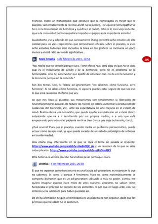 100
Franciso, existe un metaestudio que concluye que la homeopatía es mejor que le
placebo. Lamentablemente la revista Lancet no lo publicó, ¡ni siquiera Homeopathy! Se
hizo en la Universidad de Colombia y quedó en el olvido. Esto es lo más sorprendente,
¡que a la comunidad de homeopatía le importe un pepino este importante estudio!
Guadalberto, eso y además de que curiosamente Shang encontró ocho estudios de alta
calidad para las vías respiratorias que demostraron eficacia sobre el placebo, si esos
ocho estudios hubieran sido incluidos la linea en los gráficos se inclinaría un poco
menos y el odd ratio sería más significativo. .
Mars Attacks - 4 de febrero de 2015, 10:56
"No, repito que se venden porque cura. Tiene efecto real. Otra cosa es que no se sepa
cuál es el mecanismo de acción y se la demonice, pero no es problema de la
homeopatía, sino del observador que aparte de observar mal, no da con la solución y
la demoniza porque no la entiende."
Son dos temas. Uno, la falacia ad ignorantiam: "no sabemos cómo funciona, pero
funciona". Si no sabes cómo funciona, ni siquiera puedes estar seguro de que sea eso
lo que está causando el efecto que ves.
Lo que nos lleva al placebo: sus mecanismos son simplemente la liberación de
neurotransmisores capaces de reducir los niveles de estrés, aumentar la producción de
sustancias del bienestar, etc., ante las expectativas de una mejoría en el estado de
salud. Realmente es una sensación, que puede ayudar a enmascarar un estado clínico
subyacente que va a ir remitiendo por sus propios medios, o a uno que está
empeorando pero aún así el paciente sentirse bien (hasta que deja de hacerlo, claro).
¿Qué ocurre? Pues que el placebo, cuando media un problema psicosomático, puede
actuar como terapia real, ya que puede sacarte de un estado psicológico de enfoque
en la enfermedad.
Una charla muy interesante en la que se toca el tema de pasada al respecto:
https://www.youtube.com/watch?v=Hw8ofRjC_As y un resumen de lo que se sabe
sobre placebo: https://www.youtube.com/watch?v=rtPe5lsoHXY
Otra historia es vender placebo haciéndolo pasar por lo que no es.
zetetic1 - 4 de febrero de 2015, 20:38
El que no sepamos cómo funciona no es una falacia ad-ignorariam, es reconocer lo que
no sabemos. Es como si porque X fenómeno físico no cómo matemáticamente se
comporta dijéramos que es un ad-ignoratiam. Absurdo a más no poder. Vamos, me
quiero imaginar cuando hace miles de años nuestros ancestros no sabían cómo
funcionaba el proceso de cocción de los alimentos ni por qué el fuego arde, con tus
criterios sería suficiente para haber quedado así.
De ahí tu afirmación de que la homeopatía es un placebo es non sequitur, dado que las
premisas que has dado no se sostienen.
 