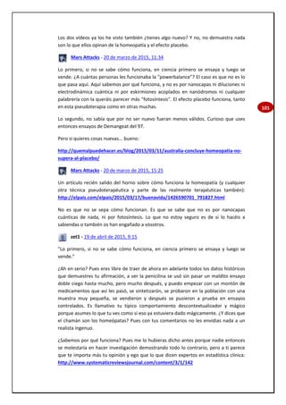 101
Los dos vídeos ya los he visto también ¿tienes algo nuevo? Y no, no demuestra nada
son lo que ellos opinan de la homeopatía y el efecto placebo.
Mars Attacks - 20 de marzo de 2015, 11:34
Lo primero, si no se sabe cómo funciona, en ciencia primero se ensaya y luego se
vende. ¿A cuántas personas les funcionaba la "powerbalance"? El caso es que no es lo
que pasa aquí. Aquí sabemos por qué funciona, y no es por nanocapas ni diluciones ni
electrodinámica cuántica ni por eskirmiones acoplados en nanódromos ni cualquier
palabrería con la queráis parecer más "fotosíntesis". El efecto placebo funciona, tanto
en esta pseudoterapia como en otras muchas.
Lo segundo, no sabía que por no ser nuevo fueran menos válidos. Curioso que uses
entonces ensayos de Demangeat del 97.
Pero si quieres cosas nuevas... bueno:
http://quemalpuedehacer.es/blog/2015/03/11/australia-concluye-homeopatia-no-
supera-al-placebo/
Mars Attacks - 20 de marzo de 2015, 15:25
Un artículo recién salido del horno sobre cómo funciona la homeopatía (y cualquier
otra técnica pseudoterapéutica y parte de las realmente terapéuticas también):
http://elpais.com/elpais/2015/03/17/buenavida/1426590701_791827.html
No es que no se sepa cómo funcionan. Es que se sabe que no es por nanocapas
cuánticas de nada, ni por fotosíntesis. Lo que no estoy seguro es de si lo hacéis a
sabiendas o también os han engañado a vosotros.
zet1 - 19 de abril de 2015, 9:15
"Lo primero, si no se sabe cómo funciona, en ciencia primero se ensaya y luego se
vende."
¿Ah en serio? Pues eres libre de traer de ahora en adelante todos los datos históricos
que demuestres tu afirmación, a ver la penicilina se usó sin pasar un maldito ensayo
doble ciego hasta mucho, pero mucho después, y puedo empezar con un montón de
medicamentos que así les pasó, se sintetizarón, se probaron en la población con una
muestra muy pequeña, se vendieron y después se pusieron a prueba en ensayos
controlados. Es llamativo tu típico comportamiento descontextualizador y mágico
porque asumes lo que tu ves como si eso ya estuviera dado mágicamente. ¿Y dices que
el chamán son los homeópatas? Pues con tus comentarios no les envidias nada a un
realista ingenuo.
¿Sabemos por qué funciona? Pues me lo hubieras dicho antes porque nadie entonces
se molestaría en hacer investigación demostrando todo lo contrario, pero a ti parece
que te importa más tu opinión y ego que lo que dicen expertos en estadística clínica:
http://www.systematicreviewsjournal.com/content/3/1/142
 