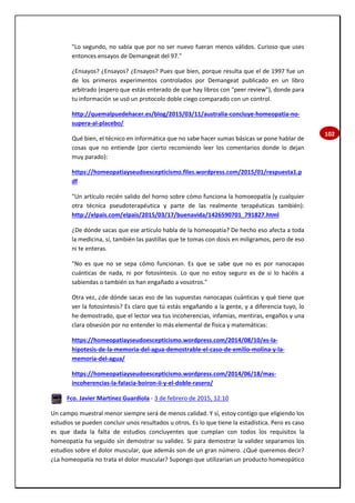 102
"Lo segundo, no sabía que por no ser nuevo fueran menos válidos. Curioso que uses
entonces ensayos de Demangeat del 97."
¿Ensayos? ¿Ensayos? ¿Ensayos? Pues que bien, porque resulta que el de 1997 fue un
de los primeros experimentos controlados por Demangeat publicado en un libro
arbitrado (espero que estás enterado de que hay libros con "peer review"), donde para
tu información se usó un protocolo doble ciego comparado con un control.
http://quemalpuedehacer.es/blog/2015/03/11/australia-concluye-homeopatia-no-
supera-al-placebo/
Qué bien, el técnico en informática que no sabe hacer sumas básicas se pone hablar de
cosas que no entiende (por cierto recomiendo leer los comentarios donde lo dejan
muy parado):
https://homeopatiayseudoescepticismo.files.wordpress.com/2015/01/respuesta1.p
df
"Un artículo recién salido del horno sobre cómo funciona la homoeopatía (y cualquier
otra técnica pseudoterapéutica y parte de las realmente terapéuticas también):
http://elpais.com/elpais/2015/03/17/buenavida/1426590701_791827.html
¿De dónde sacas que ese artículo habla de la homeopatía? De hecho eso afecta a toda
la medicina, sí, también las pastillas que te tomas con dosis en miligramos, pero de eso
ni te enteras.
"No es que no se sepa cómo funcionan. Es que se sabe que no es por nanocapas
cuánticas de nada, ni por fotosíntesis. Lo que no estoy seguro es de si lo hacéis a
sabiendas o también os han engañado a vosotros."
Otra vez, ¿de dónde sacas eso de las supuestas nanocapas cuánticas y qué tiene que
ver la fotosíntesis? Es claro que tú estás engañando a la gente, y a diferencia tuyo, lo
he demostrado, que el lector vea tus incoherencias, infamias, mentiras, engaños y una
clara obsesión por no entender lo más elemental de física y matemáticas:
https://homeopatiayseudoescepticismo.wordpress.com/2014/08/10/es-la-
hipotesis-de-la-memoria-del-agua-demostrable-el-caso-de-emilio-molina-y-la-
memoria-del-agua/
https://homeopatiayseudoescepticismo.wordpress.com/2014/06/18/mas-
incoherencias-la-falacia-boiron-ii-y-el-doble-rasero/
Fco. Javier Martínez Guardiola - 3 de febrero de 2015, 12:10
Un campo muestral menor siempre será de menos calidad. Y sí, estoy contigo que eligiendo los
estudios se pueden concluir unos resultados u otros. Es lo que tiene la estadística. Pero es caso
es que dada la falta de estudios concluyentes que cumplan con todos los requisitos la
homeopatía ha seguido sin demostrar su validez. Si para demostrar la validez separamos los
estudios sobre el dolor muscular, que además son de un gran número. ¿Qué queremos decir?
¿La homeopatía no trata el dolor muscular? Supongo que utilizarían un producto homeopático
 
