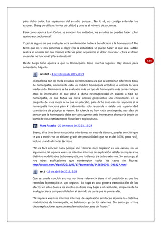 103
para dicho dolor. Los separamos del estudio porque... No lo sé, no consigo entender las
razones. Shang de utiliza criterios de calidad y uno es el número de pacientes.
Pero como apunta Juan Carlos, se conocen los métodos, los estudios se pueden hacer. ¿Por
qué no es concluyente?.
Y ¿estás seguro de que cualquier otra combinación hubiera beneficiado a la homeopatía? Me
temo que no si nos ponemos a elegir con la estadística se puede hacer lo que sea. Ludtke
realiza el análisis con los mismos criterios pero separando el dolor muscular. ¿Para el dolor
muscular no funciona? ¿Para el resto sí?
Desde luego todo apunta a que la Homeopatía tiene muchas lagunas. Hay dinero para
solventarlo, háganlo.
zetetic1 - 4 de febrero de 2015, 8:21
El problema con los meta estudios en homeopatía es que se combinan diferentes tipos
de homeopatía, obviamente esto un médico homeópata ortodoxo o unicista lo verá
inadecuado. Realmente se ha evaluado más un tipo de homeopatía más comercial que
otro, lo interesante es que pese a dicha heterogeneidad en cuanto a tipo de
homeopatía, es que todos los meta análisis generalistas son consistentes en la
pregunta de si es mejor o no que un placebo, para dicho caso eso no responde si la
homeopatía funciona para X tratamiento, solo responde si existe una superioridad
cuantitativa de placebo vs verum. En ciencia no hay nada concluyente, esa idea de
pensar que la homeopatía debe ser concluyente sería interesante ahondarla desde un
punto de vista estrictamente filosófico y sociocultural.
Mars Attacks - 20 de marzo de 2015, 15:28
Bueno, si te tiras de un rascacielos o te tomas un vaso de cianuro, puedes concluir que
te vas a morir con un altísimo grado de probabilidad (que no es del 100%, pero casi),
incluso usando distintas técnicas.
"No es fácil concluir nada porque son técnicas muy dispares" es una excusa, no un
argumento. Ni siquiera vuestros intentos internos de explicación satisfacen siquiera las
distintas modalidades de homeopatía, no hablemos ya de los externos. Sin embargo, sí
hay otras explicaciones que contemplan todos los casos sin fisuras:
http://elpais.com/elpais/2015/03/17/buenavida/1426590701_791827.html
zet1 - 19 de abril de 2015, 9:03
Que se pueda concluir eso no, no tiene relevancia tiene si el postulado es que los
remedios homeopáticos son seguros. Lo tuyo es una grosera extrapolación de los
efectos en altas dosis a los efectos en dosis muy bajas a ultradiluidas, simplemente tu
analogía carece comparabilidad en el sentido de burla que le quieres dar.
"Ni siquiera vuestros intentos internos de explicación satisfacen siquiera las distintas
modalidades de homeopatía, no hablemos ya de los externos. Sin embargo, sí hay
otras explicaciones que contemplan todos los casos sin fisuras:"
 