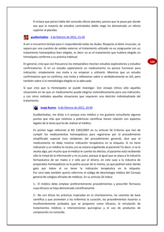 104
El enlace que pones habla del conocido efecto placebo, parece que te pasas por donde
sea que la mayoría de estudios controlados doble ciego ha demostrado un efecto
superior al placebo.
gualbertodiaz - 3 de febrero de 2015, 15:18
A ver si encuentro tiempo para ir respondiendo todas las dudas. Respecto al dolor muscular, se
separa por una cuestión de validez externa: el tratamiento utilizado no es congruente con un
tratamiento homeopático bien elegido, es decir no es el tratamiento que hubiera elegido un
homeópata conforme a su práctica habitual.
En general, creo que con frecuencia los metaanálisis mezclan estudios exploratorios y estudios
confirmatorios. Si en un estudio exploratorio un medicamento no parece funcionar para
indicación, simplemente nos invita a no empezar a utilizarlo. Mientras que un estudio
confirmatorio que no confirma, nos invita a reflexionar sobre si verdaderamente es útil, pero
también sobre si la metodología elegida es la adecuada.
Sí que creo que la Homeopatia se puede investigar. Con ensayo clínico sólo aquellas
situaciones en las que un medicamento puede elegirse sistemáticamente para una indicación,
y con otros métodos aquellas situaciones que requieren una elección individualizada del
tratamiento.
Jorge Bueno - 6 de febrero de 2015, 10:49
Gualbertodiaz, me dirijo a ti porque eres médico y me gustaría consultarte algunos
puntos que más que relativos a polémicas científicas tienen relación con aspectos
legales de la tarea que ha de realizar el médico.
En primer lugar referente al RD 1345/2007 en su artículo 56 Criterios que han de
cumplir los medicamentos homeopáticos para registrarse por el procedimiento
simplificado especial (nos olvidamos del procedimiento general), dice que el
medicamento no debe mostrar indicación terapéutica en la etiqueta. Si no tiene
indicación y un médico lo receta ¿no se estaría engañando al paciente? Es decir, si se le
receta algo, por mucho que el médico le cuente los efectos, el paciente está recibiendo
sólo la mitad de la información y no es justo, porque al igual que se ataca a la industria
farmacéutica de ser malos e ir sólo por el dinero, en este caso a la industria de
preparados homeopáticos se le podría acusar de lo mismo, ya que podrían estar dando
gato por liebre al no tener la indicación terapéutica en la etiqueta.
Por otro lado también quería referirme al código de deontología médica del Consejo
general de colegios oficiales de médicos. En su artículo 26 indica:
1.‐ El médico debe emplear preferentemente procedimientos y prescribir fármacos
cuya eficacia se haya demostrado científicamente.
2.‐ No son éticas las prácticas inspiradas en el charlatanismo, las carentes de base
científica y que prometen a los enfermos la curación, los procedimientos ilusorios o
insuficientemente probados que se proponen como eficaces, la simulación de
tratamientos médicos o intervenciones quirúrgicas y el uso de productos de
composición no conocida.
 