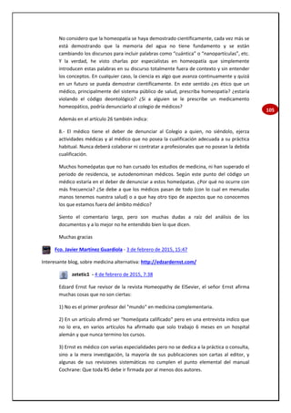 105
No considero que la homeopatía se haya demostrado científicamente, cada vez más se
está demostrando que la memoria del agua no tiene fundamento y se están
cambiando los discursos para incluir palabras como “cuántica” o “nanopartículas”, etc.
Y la verdad, he visto charlas por especialistas en homeopatía que simplemente
introducen estas palabras en su discurso totalmente fuera de contexto y sin entender
los conceptos. En cualquier caso, la ciencia es algo que avanza continuamente y quizá
en un futuro se pueda demostrar científicamente. En este sentido ¿es ético que un
médico, principalmente del sistema público de salud, prescriba homeopatía? ¿estaría
violando el código deontológico? ¿Si a alguien se le prescribe un medicamento
homeopático, podría denunciarlo al colegio de médicos?
Además en el artículo 26 también indica:
8.‐ El médico tiene el deber de denunciar al Colegio a quien, no siéndolo, ejerza
actividades médicas y al médico que no posea la cualificación adecuada a su práctica
habitual. Nunca deberá colaborar ni contratar a profesionales que no posean la debida
cualificación.
Muchos homeópatas que no han cursado los estudios de medicina, ni han superado el
periodo de residencia, se autodenominan médicos. Según este punto del código un
médico estaría en el deber de denunciar a estos homeópatas. ¿Por qué no ocurre con
más frecuencia? ¿Se debe a que los médicos pasan de todo (con lo cual en menudas
manos tenemos nuestra salud) o a que hay otro tipo de aspectos que no conocemos
los que estamos fuera del ámbito médico?
Siento el comentario largo, pero son muchas dudas a raíz del análisis de los
documentos y a lo mejor no he entendido bien lo que dicen.
Muchas gracias
Fco. Javier Martínez Guardiola - 3 de febrero de 2015, 15:47
Interesante blog, sobre medicina alternativa: http://edzardernst.com/
zetetic1 - 4 de febrero de 2015, 7:38
Edzard Ernst fue revisor de la revista Homeopathy de ElSevier, el señor Ernst afirma
muchas cosas que no son ciertas:
1) No es el primer profesor del "mundo" en medicina complementaria.
2) En un artículo afirmó ser "homeópata calificado" pero en una entrevista indico que
no lo era, en varios artículos ha afirmado que solo trabajo 6 meses en un hospital
alemán y que nunca termino los cursos.
3) Ernst es médico con varias especialidades pero no se dedica a la práctica o consulta,
sino a la mera investigación, la mayoría de sus publicaciones son cartas al editor, y
algunas de sus revisiones sistemáticas no cumplen el punto elemental del manual
Cochrane: Que toda RS debe ir firmada por al menos dos autores.
 