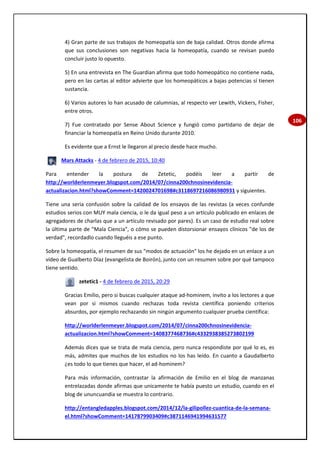 106
4) Gran parte de sus trabajos de homeopatía son de baja calidad. Otros donde afirma
que sus conclusiones son negativas hacia la homeopatía, cuando se revisan puedo
concluir justo lo opuesto.
5) En una entrevista en The Guardian afirma que todo homeopático no contiene nada,
pero en las cartas al editor advierte que los homeopáticos a bajas potencias sí tienen
sustancia.
6) Varios autores lo han acusado de calumnias, al respecto ver Lewith, Vickers, Fisher,
entre otros.
7) Fue contratado por Sense About Science y fungió como partidario de dejar de
financiar la homeopatía en Reino Unido durante 2010.
Es evidente que a Ernst le llegaron al precio desde hace mucho.
Mars Attacks - 4 de febrero de 2015, 10:40
Para entender la postura de Zetetic, podéis leer a partir de
http://worlderlenmeyer.blogspot.com/2014/07/cinna200chnosinevidencia-
actualizacion.html?showComment=1420024701698#c3118697216086980931 y siguientes.
Tiene una seria confusión sobre la calidad de los ensayos de las revistas (a veces confunde
estudios serios con MUY mala ciencia, o le da igual peso a un artículo publicado en enlaces de
agregadores de charlas que a un artículo revisado por pares). Es un caso de estudio real sobre
la última parte de "Mala Ciencia", o cómo se pueden distorsionar ensayos clínicos "de los de
verdad", recordadlo cuando lleguéis a ese punto.
Sobre la homeopatía, el resumen de sus "modos de actuación" los he dejado en un enlace a un
vídeo de Gualberto Díaz (evangelista de Boirón), junto con un resumen sobre por qué tampoco
tiene sentido.
zetetic1 - 4 de febrero de 2015, 20:29
Gracias Emilio, pero si buscas cualquier ataque ad-hominem, invito a los lectores a que
vean por si mismos cuando rechazas toda revista científica poniendo criterios
absurdos, por ejemplo rechazando sin ningún argumento cualquier prueba científica:
http://worlderlenmeyer.blogspot.com/2014/07/cinna200chnosinevidencia-
actualizacion.html?showComment=1408377468736#c4332938385273802199
Además dices que se trata de mala ciencia, pero nunca respondiste por qué lo es, es
más, admites que muchos de los estudios no los has leído. En cuanto a Gaudalberto
¿es todo lo que tienes que hacer, el ad-hominem?
Para más información, contrastar la afirmación de Emilio en el blog de manzanas
entrelazadas donde afirmas que unicamente te había puesto un estudio, cuando en el
blog de ununcuandia se muestra lo contrario.
http://entangledapples.blogspot.com/2014/12/la-gilipollez-cuantica-de-la-semana-
el.html?showComment=1417879903409#c3871146941994631577
 