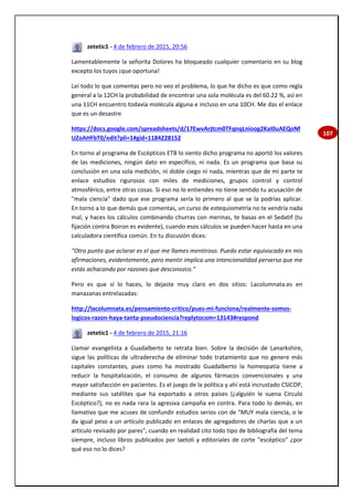 107
zetetic1 - 4 de febrero de 2015, 20:56
Lamentablemente la señorita Dolores ha bloqueado cualquier comentario en su blog
excepto los tuyos ¡que oportuna!
Leí todo lo que comentas pero no veo el problema, lo que he dicho es que como regla
general a la 12CH la probabilidad de encontrar una sola molécula es del 60.22 %, así en
una 11CH encuentro todavía molécula alguna e incluso en una 10CH. Me das el enlace
que es un desastre
https://docs.google.com/spreadsheets/d/17EwvArjtcm0TFqnqLnioog2KaI0uAEQoNf
UZoAHFbT0/edit?pli=1#gid=1184228152
En torno al programa de Escépticos ETB lo siento dicho programa no aportó los valores
de las mediciones, ningún dato en específico, ni nada. Es un programa que basa su
conclusión en una sola medición, ni doble ciego ni nada, mientras que de mi parte te
enlace estudios rigurosos con miles de mediciones, grupos control y control
atmosférico, entre otras cosas. Si eso no lo entiendes no tiene sentido tu acusación de
"mala ciencia" dado que ese programa sería lo primero al que se la podrías aplicar.
En torno a lo que demás que comentas, un curso de estequiometría no te vendría nada
mal, y haces los cálculos combinando churras con merinas, te basas en el Sedatif (tu
fijación contra Boiron es evidente), cuando esos cálculos se pueden hacer hasta en una
calculadora científica común. En tu discusión dices:
"Otro punto que aclarar es el que me llames mentiroso. Puedo estar equivocado en mis
afirmaciones, evidentemente, pero mentir implica una intencionalidad perversa que me
estás achacando por razones que desconozco."
Pero es que sí lo haces, lo dejaste muy claro en dos sitios: Lacolumnata.es en
manazanas entrelazadas:
http://lacolumnata.es/pensamiento-critico/pues-mi-funciona/realmente-somos-
logicos-razon-haya-tanta-pseudociencia?replytocom=13143#respond
zetetic1 - 4 de febrero de 2015, 21:16
Llamar evangelista a Guadalberto te retrata bien. Sobre la decisión de Lanarkshire,
sigue las políticas de ultraderecha de eliminar todo tratamiento que no genere más
capitales constantes, pues como ha mostrado Guadalberto la homeopatía tiene a
reducir la hospitalización, el consumo de algunos fármacos convencionales y una
mayor satisfacción en pacientes. Es el juego de la política y ahí está incrustado CSICOP,
mediante sus satélites que ha exportado a otros países (¿alguién le suena Círculo
Escéptico?), no es nada rara la agresiva campaña en contra. Para todo lo demás, en
llamativo que me acuses de confundir estudios serios con de "MUY mala ciencia, o le
da igual peso a un artículo publicado en enlaces de agregadores de charlas que a un
artículo revisado por pares", cuando en realidad cito todo tipo de bibliografía del tema
siempre, incluso libros publicados por laetoli y editoriales de corte "escéptico" ¿por
qué eso no lo dices?
 