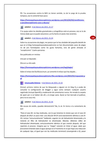 108
PD. Tus acusaciones contra la QED no tienen sentido. Lo de la carga de la prueba
tampoco, eso lo comenté hace poco:
https://homeopatiayseudoescepticismo.wordpress.com/2013/02/03/cientificismo-
y-pseudoescepticismo-usos-y-abusos/
zetetic1 - 4 de febrero de 2015, 21:17
Y tu queja sobre los detalles gramaticales y ortográficos está en proceso, eso es lo de
menos dado que se puede solucionar y se ha hecho en posts más recientes.
zetetic1 - 4 de febrero de 2015, 21:24
Sobre tus acusaciones de plagio, me parece que te has olvidado del pequeño detalle de
que en el blog homeopatiayseudoescepticismo se han documentado casos de plagio
no de pro homeópatas como les gusta llamarlos, sino de gente alineada al
"escepticismo". Cuatro personas:
Dos publicados en revistas
Uno por un diputado
Otro en su sitio web
https://homeopatiayseudoescepticismo.wordpress.com/tag/plagio/
Sobre el enlace de Oscillococcinum, ya comenté el enlace que has dejado...
https://homeopatiayseudoescepticismo.files.wordpress.com/2015/01/respuesta1.p
df
Ununcuadio Dolores - 4 de febrero de 2015, 21:32
[Inciso]: primera noticia de que he bloqueado a alguien en mi blog O_o acabo de
consultar la configuración de blogger y sigue como siempre: cualquier usuario
registrado (incluye OpenID) y moderación de comentarios nunca. He mirado la carpeta
de spam por si se habían ido allí, y la tengo vacía. Quizá se han borrado al publicar,
pero no es cosa mía.
zetetic1 - 4 de febrero de 2015, 21:36
Me acusas de estafa, ¿puedes demostrarlo? No, lo sé. En torno a tu comentario de
que:
"Para el caso B1: no hay moléculas, con lo que tenemos lo mismo que con el caso A1
después de diluir un poco más: una dilución M-CH será exactamente idéntica a una N-
CH, incluso "estructuralmente" hablando: cogerás 1cc de hidroalcohol dinamizado y lo
meterás en 99cc de hidroalcohol no dinamizado. Mezclas. Obtienes 100cc de
hidroalcohol dinamizado, estructuralmente idéntico al que crearás después, del que
repetirás el proceso. Imagina que tu "magia" consiste en tintar el agua: dado que
funcionará tintando todo el agua (porque en el momento en el que haya una reducción
de cualquier tipo, al igual que con las moléculas terminará convergiendo a 0), pasar
 