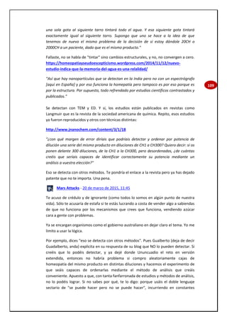 109
una sola gota al siguiente tarro tintará todo el agua. Y esa siguiente gota tintará
exactamente igual al siguiente tarro. Supongo que uno se hace a la idea de que
tenemos de nuevo el mismo problema de la decisión de si estoy dándole 20CH o
2000CH a un paciente, dado que es el mismo producto."
Fallaste, no se habla de "tintar" sino cambios estructurales, y no, no convergen a cero.
https://homeopatiayseudoescepticismo.wordpress.com/2014/11/12/nuevo-
estudio-indica-que-la-memoria-del-agua-es-una-relalidad/
"Así que hay nanopartículas que se detectan en la India pero no con un espectrógrafo
[aquí en España] y por eso funciona la homepatía pero tampoco es por eso porque es
por la estructura. Por supuesto, todo refrendado por estudios científicos contrastados y
publicados."
Se detectan con TEM y ED. Y sí, los estudios están publicados en revistas como
Langmuir que es la revista de la sociedad americana de química. Repito, esos estudios
ya fueron reproducidos y otros con técnicas distintas:
http://www.jnanochem.com/content/3/1/18
"¿con qué margen de error diríais que podríais detectar y ordenar por potencia de
dilución una serie del mismo producto en diluciones de CH1 a CH300? Quiero decir: si os
ponen delante 300 diluciones, de la CH1 a la CH300, pero desordenadas, ¿de cuántas
creéis que seríais capaces de identificar correctamente su potencia mediante un
análisis a vuestra elección?"
Eso se detecta con otros métodos. Te pondría el enlace a la revista pero ya has dejado
patente que no te importa. Una pena.
Mars Attacks - 20 de marzo de 2015, 11:45
Te acuso de crédulo y de ignorante (como todos lo somos en algún punto de nuestra
vida). Sólo te acusaría de estafa si te estás lucrando a costa de vender algo a sabiendas
de que no funciona por los mecanismos que crees que funciona, vendiendo azúcar
cara a gente con problemas.
Ya se encargan organismos como el gobierno australiano en dejar claro el tema. Yo me
limito a usar la lógica.
Por ejemplo, dices "eso se detecta con otros métodos". Pues Gualberto (deja de decir
Guadalberto, anda) explicita en su respuesta de su blog que NO lo pueden detectar. Si
creéis que lo podéis detectar, y ya dejé donde Ununcuadio el reto en versión
extendida, entonces no habría problema si compro aleatoriamente cajas de
homeopatía del mismo producto en distintas diluciones y hacemos el experimento de
que seáis capaces de ordenarlas mediante el método de análisis que creáis
conveniente. Apuesto a que, con tanta fanfarronada de estudios y métodos de análisis,
no lo podéis lograr. Si no sabes por qué, te lo digo: porque usáis el doble lenguaje
sectario de "se puede hacer pero no se puede hacer", incurriendo en constantes
 