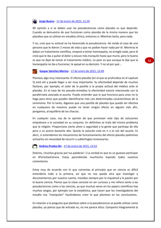 11
Jorge Bueno - 17 de enero de 2015, 12:29
Mi opinión a si se deben usar las pseudociencias como placebo es que depende.
Cuando se demuestre de que funcionan como placebo de la misma manera que los
placebos que se utilizan en estudios clínico, entonces sí. Mientras tanto, para nada.
Y no, creo que tu actitud no ha favorecido la pseudociencia. He vivido el caso de una
persona que le dieron 2 meses de vida y que no podían hacer nada por él. Mientras le
daban un tratamiento científico, empezó a tomar homeopatía, no arregló nada, pero él
creía que le iba a quitar el dolor y estuvo más tranquilo hasta que murió, pero lo bueno
es que no dejó de tomar el tratamiento médico. Lo peor es que aunque le dije que la
homeopatía no iba a funcionar, le apoyé en su decisión. Y no sé por qué...
Gaspar Sánchez Merino - 17 de enero de 2015, 13:49
Planteas algo muy interesante. El efecto placebo (en el que se profundiza en el capítulo
5) está ahí y puede llegar a ser muy importante. Su efectividad depende de muchos
factores, por ejemplo, el color de la pastilla o la propia actitud del médico ante el
placebo. En el caso de los pseudo-remedios la efectividad estaría relacionada con la
parafernalia asociada al asunto. Puedo entender que lo que funciona para unos no lo
haga para otros que pueden identificarse más con determinadas características de la
ceremonia. Por lo tanto, digamos que una pastilla de placebo que puede ser efectiva
en cualquiera de nosotros puede no tener ningún efecto en alguien más afin,
pongamos, al equilibrio de los chacras.
En cualquier caso, soy de la opinión de que promover este tipo de soluciones
empobrece a la sociedad en su conjunto. En definitiva se trata del mismo problema
que la religión. Proporciona cierto alivio o seguridad a la gente que participa de ella
pero a un precio bastante alto. Quizás la solución está en ir a la raíz del asunto. Es
decir, si entendemos los mecanismos de funcionamiento del efecto placebo podremos
activarlos sin necesidad de recurrir a subterfugios innecesarios.
Andreu Prados-Bo - 17 de enero de 2015, 13:52
Dolores, ¡muchas gracias por tus palabras! :) La verdad es que es un gustazo participar
en #TertuliasCiencia. Estoy aprendiendo muchísimo leyendo todos vuestros
comentarios.
Estoy muy de acuerdo con lo que comentas al principio que en ciencia es difícil
entenderlo todo a la primera, así que no nos queda otra que investigar y
documentarnos por nuestra cuenta, movidos siempre por la inquietud y la pasión por
la buena ciencia. Pienso que la clave consiste en ser curiosos y me refiero tanto a las
pseudociencias como a las ciencias, ya que muchas veces en los papers científicos hay
muchos sesgos, por ejemplo con la estadística, que hacen que los investigadores del
estudio nos "manipulen" haciéndonos creer lo que plantean en las conclusiones.
En relación a la pregunta que planteas sobre si la pseudociencia se puede utilizar como
placebo, yo pienso que de entrada no, no me parece ético. Comparto íntegramente la
 