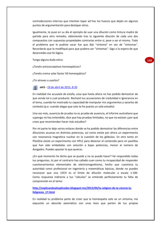 110
contradicciones internas que intentan tapar ad hoc los huecos que dejáis en algunos
puntos de argumentación para destapar otros.
Igualmente, te puse en su día el ejemplo de usar una dilución como tintura madre de
partida para otro remedio, obteniendo tras la siguiente dilución de cada uno dos
compuestos con supuestas propiedades contrarias entre sí, pese a ser el mismo. Todo
el problema que le pudiste sacar fue que dije "síntoma" en vez de "síntomas".
Recordarás que lo modifiqué para que pudiera ser "síntomas". Sigo a la espera de que
desenredes ese lío lógico.
Tengo alguna duda extra:
¿Tenéis anticonceptivos homeopáticos?
¿Tenéis crema solar factor 50 homeopática?
¿Te atreves a usarlos?
zet1 - 19 de abril de 2015, 8:20
En realidad me acusaste de estafa, cosa que hasta ahora no has podido demostrar de
que venda tal o cual producto. Rechazó tus acusaciones de credulidad e ignorancia en
el tema, cuando he mostrado tu capacidad de manipular mis argumentos y sacarlos de
contexto (p.e. cuando alegas que solo te he puesto un solo estudio).
Una vez más, ausencia de prueba no es prueba de ausencia, el informe australiano que
supongo no has entendido, dice que hay pruebas limitadas, no que no existan ¿por qué
crees que recomiendan hacer más estudios?
Por mi parte te deje varios enlaces donde se ha podido demostrar las diferencias entre
diluciones acuosas en distintas potencias, así como existe por ahora un experimento
con resonancia magnética nuclear en la cuestión de los glóbulos. En otro tanto en
PlosOne existe un experimento con HPLC para detectar el contenido pero en pastillas
que han sido embebidas con solución a bajas potencias, menor al número de
Avogadro. Puedes apostar lo que quieras.
¿En qué momento he dicho que se puede y no se puede hacer? He respondido todas
tus preguntas, tú por el contrario has callado cuan como tu incapacidad de responder
cuestionamientos elementales de electromagnétismo, hecho que cuestiona tu
autoridad como profesional en ingeniería y matemáticas básicas, donde no puedes
reconocer que una 12CH es el límite de dilución molecular a escala 1:100.
Como respuesta indirecta a tus "cálculos" se entiende perfectamente tu falta de
comprensión en el tema:
http://explicandoalexplicador.blogspot.mx/2015/04/la-religion-de-la-ciencia-la-
feligresia_17.html
En realidad tu problema parte de creer que la homeopatía solo ve un síntoma, me
expusiste un absurdo axiomático con unas tesis que parten de tus propias
 