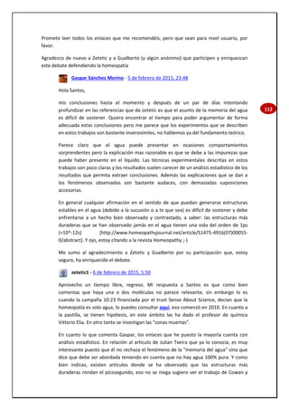 112
Prometo leer todos los enlaces que me recomendéis, pero que sean para nivel usuario, por
favor.
Agradezco de nuevo a Zetetic y a Gualberto (y algún anónimo) que participen y enriquezcan
este debate defendiendo la homeopatía
Gaspar Sánchez Merino - 5 de febrero de 2015, 23:48
Hola Santos,
mis conclusiones hasta el momento y después de un par de días intentando
profundizar en las referencias que da zetetic es que el asunto de la memoria del agua
es difícil de sostener. Quiero encontrar el tiempo para poder argumentar de forma
adecuada estas conclusiones pero me parece que los experimentos que se describen
en estos trabajos son bastante inverosímiles, no hablemos ya del fundamento teórico.
Parece claro que el agua puede presentar en ocasiones comportamientos
sorprendentes pero la explicación mas razonable es que se debe a las impurezas que
puede haber presente en el líquido. Las técnicas experimentales descritas en estos
trabajos son poco claras y los resultados suelen carecer de un análisis estadístico de los
resultados que permita extraer conclusiones. Además las explicaciones que se dan a
los fenómenos observados son bastante audaces, con demasiadas suposiciones
accesorias.
En general cualquier afirmación en el sentido de que puedan generarse estructuras
estables en el agua (debido a la sucusión o a lo que sea) es difícil de sostener y debe
enfrentarse a un hecho bien observado y contrastado, a saber: las estructuras más
duraderas que se han observado jamás en el agua tienen una vida del orden de 1ps
(=10^-12s) [http://www.homeopathyjournal.net/article/S1475-4916(07)00055-
0/abstract]. Y ojo, estoy citando a la revista Homeopathy ;-)
Me sumo al agradecimiento a Zetetic y Gualberto por su participación que, estoy
seguro, ha enriquecido el debate.
zetetic1 - 6 de febrero de 2015, 5:50
Aprovecho un tiempo libre, regreso. Mi respuesta a Santos es que como bien
comentas que haya una o dos moléculas no parece relevante, sin embargo lo es
cuando la campaña 10:23 financiada por el trust Sense About Science, decían que la
homeopatía es solo agua, lo puedes consultar aquí, eso comenzó en 2010. En cuanto a
la pastilla, se tienen hipótesis, en este ámbito las ha dado el profesor de química
Vittorio Elia. En otro tanto se investigan las "zonas muertas".
En cuanto lo que comenta Gaspar, los enlaces que he puesto la mayoría cuenta con
análisis estadístico. En relación al artículo de Julian Txeira que ya lo conocía, es muy
interesante puesto que él no rechaza el fenómeno de la "memoria del agua" sino que
dice que debe ser abordada teniendo en cuenta que no hay agua 100% pura. Y como
bien indicas, existen artículos donde se ha observado que las estructuras más
duraderas rondan el picosegundo, eso no se niega sugiero ver el trabajo de Cowan y
 