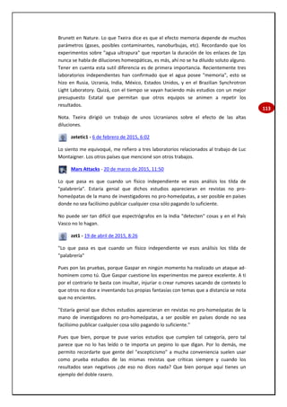 113
Brunett en Nature. Lo que Txeira dice es que el efecto memoria depende de muchos
parámetros (gases, posibles contaminantes, nanoburbujas, etc). Recordando que los
experimentos sobre "agua ultrapura" que reportan la duración de los enlaces de 1ps
nunca se habla de diluciones homeopáticas, es más, ahí no se ha diluido soluto alguno.
Tener en cuenta esta sutil diferencia es de primera importancia. Recientemente tres
laboratorios independientes han confirmado que el agua posee "memoria", esto se
hizo en Rusia, Ucrania, India, México, Estados Unidos, y en el Brazilian Synchrotron
Light Laboratory. Quizá, con el tiempo se vayan haciendo más estudios con un mejor
presupuesto Estatal que permitan que otros equipos se animen a repetir los
resultados.
Nota. Txeira dirigió un trabajo de unos Ucranianos sobre el efecto de las altas
diluciones.
zetetic1 - 6 de febrero de 2015, 6:02
Lo siento me equivoqué, me refiero a tres laboratorios relacionados al trabajo de Luc
Montaigner. Los otros países que mencioné son otros trabajos.
Mars Attacks - 20 de marzo de 2015, 11:50
Lo que pasa es que cuando un físico independiente ve esos análisis los tilda de
"palabrería". Estaría genial que dichos estudios aparecieran en revistas no pro-
homeópatas de la mano de investigadores no pro-homeópatas, a ser posible en países
donde no sea facilísimo publicar cualquier cosa sólo pagando lo suficiente.
No puede ser tan difícil que espectrógrafos en la India "detecten" cosas y en el País
Vasco no lo hagan.
zet1 - 19 de abril de 2015, 8:26
"Lo que pasa es que cuando un físico independiente ve esos análisis los tilda de
"palabrería"
Pues pon las pruebas, porque Gaspar en ningún momento ha realizado un ataque ad-
hominem como tú. Que Gaspar cuestione los experimentos me parece excelente. A ti
por el contrario te basta con insultar, injuriar o crear rumores sacando de contexto lo
que otros no dice e inventando tus propias fantasías con temas que a distancia se nota
que no encientes.
"Estaría genial que dichos estudios aparecieran en revistas no pro-homeópatas de la
mano de investigadores no pro-homeópatas, a ser posible en países donde no sea
facilísimo publicar cualquier cosa sólo pagando lo suficiente."
Pues que bien, porque te puse varios estudios que cumplen tal categoría, pero tal
parece que no lo has leído o te importa un pepino lo que digan. Por lo demás, me
permito recordarte que gente del "escepticismo" a mucha conveniencia suelen usar
como prueba estudios de las mismas revistas que críticas siempre y cuando los
resultados sean negativos ¿de eso no dices nada? Que bien porque aquí tienes un
ejemplo del doble rasero.
 