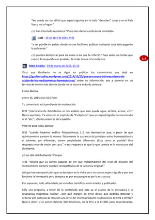 114
"No puede ser tan difícil que espectrógrafos en la India "detecten" cosas y en el País
Vasco no lo hagan."
¿Lo han intentado reproducir? Pues bien dame la referencia inmediata.
zet1 - 19 de abril de 2015, 9:43
"a ser posible en países donde no sea facilísimo publicar cualquier cosa sólo pagando
lo suficiente."
¿Lo puedes demostrar para los casos a los que te refieres? Pues anda, no temas que
espero tu respuesta con pruebas. Si no las tienes ni te molestes.
Mars Attacks - 19 de marzo de 2015, 15:13
Visto que Gualberto no se digna en publicar los comentarios que dejé en
https://gualbertodiaz.wordpress.com/2014/11/20/que-se-conoce-del-mecanismo-de-
accion-de-los-medicamentos-homeopaticos/ sobre su información, voy a ponerlo en un
terreno de mente más abierta donde no se incurra en tanta censura:
Emilio Molina
enero 16, 2015 a las 10:07 pm
Tu comentario está pendiente de moderación.
0:22 “prácticamente detectamos en los análisis que sólo queda agua, alcohol, azúcar, etc.”
Hasta aquí bien. Ya vimos en el capítulo de “Escépticos” que un espectrógrafo no encontraba
ni el “etc.”, sólo los azúcares de la pastilla.
Pero no pasa nada, porque
0:51 “cuando hacemos análisis físicoquímicos, […] nos demuestran que, a pesar de que
químicamente parecen lo mismo, físicamente la sustancia (el principio activo homeopático) y
el solvente, son diferentes, tienen propiedades diferentes. ¿Esto cómo es posible? Una
respuesta muy de andar por casa.” y esa respuesta es que lo que cambia es la estructura del
disolvente.
¿O no sólo del disolvente? Porque:
3:38 “resulta que ya somos capaces de ver que independiente del nivel de dilución del
medicamento siempre quedan nanopartículas de la sustancia original.”
Así que hay nanopartículas que se detectan en la India pero no con un espectrógrafo y por eso
funciona la homepatía pero tampoco es por eso porque es por la estructura.
Por supuesto, todo refrendado por estudios científicos contrastados y publicados.
Sólo una pregunta, a tenor de lo controlado que está ya el asunto de la estructura y la
resonancia magnética nuclear: ¿con qué margen de error diríais que podríais detectar y
ordenar por potencia de dilución una serie del mismo producto en diluciones de CH1 a CH300?
Quiero decir: si os ponen delante 300 diluciones, de la CH1 a la CH300, pero desordenadas,
 