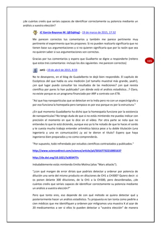 115
¿de cuántas creéis que seríais capaces de identificar correctamente su potencia mediante un
análisis a vuestra elección?
JC García-Bayonas M. (@2qblog) - 19 de marzo de 2015, 17:32
Me parecen correctos tus comentarios y también me parece pertinente muy
pertinente el experimento que les propones: Si no pueden realizarlo significaría que no
tienen base sus argumentaciones y si no quieren significaría que por la razón que sea
no quieren saber si sus argumentaciones son correctas.
Gracias por tus comentarios y espero que Gualberto se digne a responderte (reitero
que estos tres comentarios -incluyo los dos siguientes- me parecen correctos)
zet1 - 19 de abril de 2015, 8:59
No te desesperes, en el blog de Guadalberto te dejó bien respondido. El capítulo de
Escépticos del que habla es una medición (¡el tamaño muestral más grande, yeah!),
¿en qué lugar puedo consultar los resultados de las mediciones? ¿en qué revista
científica por pares lo han publicado? ¿en dónde está el análisis estadístico...? Claro,
no existe porque es un programa financiado por ARP a contrato con ETB.
"Así que hay nanopartículas que se detectan en la India pero no con un espectrógrafo y
por eso funciona la homepatía pero tampoco es por eso porque es por la estructura."
¿En qué momento Guadalberto ha dicho que la homeopatía funcione por la existencia
de nanopartículas? No tengo duda de que si no estás mintiendo me puedas indicar con
precisión el momento en que lo dice en el vídeo. Por otra parte se nota que no
entiendes lo que te está diciendo, aunque eso ya lo he notado de que te haces el sordo
y te cuesta mucho trabajo entender aritmética básica pese a tu doble titulación (una
ingeniería y una en comunicación) ¿y así te dieron el título? Espero que haya
ingenieros bien preparados y no como comprenderás.
"Por supuesto, todo refrendado por estudios científicos contrastados y publicados."
http://www.sciencedirect.com/science/article/pii/S0167732210001637
http://dx.doi.org/10.1021/la303477s
Indudablemente estás mintiendo Emilio Molina (alias "Mars attacks").
"¿con qué margen de error diríais que podríais detectar y ordenar por potencia de
dilución una serie del mismo producto en diluciones de CH1 a CH300? Quiero decir: si
os ponen delante 300 diluciones, de la CH1 a la CH300, pero desordenadas, ¿de
cuántas creéis que seríais capaces de identificar correctamente su potencia mediante
un análisis a vuestra elección?"
Pero que tonto eres, eso depende de con qué método se quiera detectar qué y
posteriormente hacer un análisis estadístico. Tu propuesta es tan tonta como pedirle a
cien médicos que me identifiquen y ordenen por miligramos una muestra X al azar de
20 medicamentos a ver si ellos lo pueden detectar a "vuestra elección" de manera
 