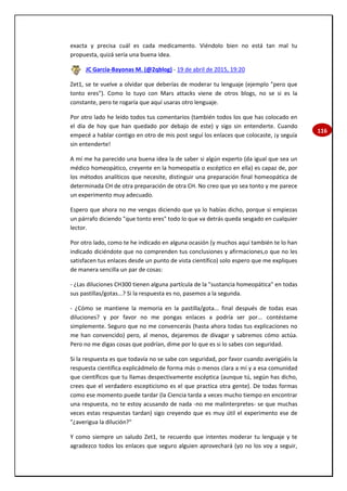 116
exacta y precisa cuál es cada medicamento. Viéndolo bien no está tan mal tu
propuesta, quizá sería una buena idea.
JC García-Bayonas M. (@2qblog) - 19 de abril de 2015, 19:20
Zet1, se te vuelve a olvidar que deberías de moderar tu lenguaje (ejemplo "pero que
tonto eres"). Como lo tuyo con Mars attacks viene de otros blogs, no se si es la
constante, pero te rogaría que aquí usaras otro lenguaje.
Por otro lado he leído todos tus comentarios (también todos los que has colocado en
el día de hoy que han quedado por debajo de este) y sigo sin entenderte. Cuando
empecé a hablar contigo en otro de mis post seguí los enlaces que colocaste, ¡y seguía
sin entenderte!
A mí me ha parecido una buena idea la de saber si algún experto (da igual que sea un
médico homeopático, creyente en la homeopatía o escéptico en ella) es capaz de, por
los métodos analíticos que necesite, distinguir una preparación final homeopática de
determinada CH de otra preparación de otra CH. No creo que yo sea tonto y me parece
un experimento muy adecuado.
Espero que ahora no me vengas diciendo que ya lo habías dicho, porque si empiezas
un párrafo diciendo "que tonto eres" todo lo que va detrás queda sesgado en cualquier
lector.
Por otro lado, como te he indicado en alguna ocasión (y muchos aquí también te lo han
indicado diciéndote que no comprenden tus conclusiones y afirmaciones,o que no les
satisfacen tus enlaces desde un punto de vista científico) solo espero que me expliques
de manera sencilla un par de cosas:
- ¿Las diluciones CH300 tienen alguna partícula de la "sustancia homeopática" en todas
sus pastillas/gotas...? Si la respuesta es no, pasemos a la segunda.
- ¿Cómo se mantiene la memoria en la pastilla/gota... final después de todas esas
diluciones? y por favor no me pongas enlaces a podría ser por... contéstame
simplemente. Seguro que no me convencerás (hasta ahora todas tus explicaciones no
me han convencido) pero, al menos, dejaremos de divagar y sabremos cómo actúa.
Pero no me digas cosas que podrían, dime por lo que es si lo sabes con seguridad.
Si la respuesta es que todavía no se sabe con seguridad, por favor cuando averigüéis la
respuesta científica explicádmelo de forma más o menos clara a mí y a esa comunidad
que científicos que tu llamas despectivamente escéptica (aunque tú, según has dicho,
crees que el verdadero escepticismo es el que practica otra gente). De todas formas
como ese momento puede tardar (la Ciencia tarda a veces mucho tiempo en encontrar
una respuesta, no te estoy acusando de nada -no me malinterpretes- se que muchas
veces estas respuestas tardan) sigo creyendo que es muy útil el experimento ese de
"¿averigua la dilución?"
Y como siempre un saludo Zet1, te recuerdo que intentes moderar tu lenguaje y te
agradezco todos los enlaces que seguro alguien aprovechará (yo no los voy a seguir,
 