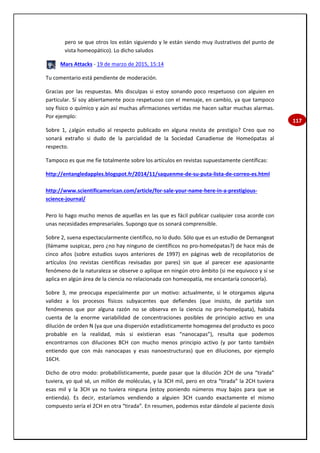 117
pero se que otros los están siguiendo y le están siendo muy ilustrativos del punto de
vista homeopático). Lo dicho saludos
Mars Attacks - 19 de marzo de 2015, 15:14
Tu comentario está pendiente de moderación.
Gracias por las respuestas. Mis disculpas si estoy sonando poco respetuoso con alguien en
particular. Sí soy abiertamente poco respetuoso con el mensaje, en cambio, ya que tampoco
soy físico o químico y aún así muchas afirmaciones vertidas me hacen saltar muchas alarmas.
Por ejemplo:
Sobre 1, ¿algún estudio al respecto publicado en alguna revista de prestigio? Creo que no
sonará extraño si dudo de la parcialidad de la Sociedad Canadiense de Homeópatas al
respecto.
Tampoco es que me fíe totalmente sobre los artículos en revistas supuestamente científicas:
http://entangledapples.blogspot.fr/2014/11/saquenme-de-su-puta-lista-de-correo-es.html
http://www.scientificamerican.com/article/for-sale-your-name-here-in-a-prestigious-
science-journal/
Pero lo hago mucho menos de aquellas en las que es fácil publicar cualquier cosa acorde con
unas necesidades empresariales. Supongo que os sonará comprensible.
Sobre 2, suena espectacularmente científico, no lo dudo. Sólo que es un estudio de Demangeat
(llámame suspicaz, pero ¿no hay ninguno de científicos no pro-homeópatas?) de hace más de
cinco años (sobre estudios suyos anteriores de 1997) en páginas web de recopilatorios de
artículos (no revistas científicas revisadas por pares) sin que al parecer ese apasionante
fenómeno de la naturaleza se observe o aplique en ningún otro ámbito (si me equivoco y sí se
aplica en algún área de la ciencia no relacionada con homeopatía, me encantaría conocerla).
Sobre 3, me preocupa especialmente por un motivo: actualmente, si le otorgamos alguna
validez a los procesos físicos subyacentes que defiendes (que insisto, de partida son
fenómenos que por alguna razón no se observa en la ciencia no pro-homeópata), habida
cuenta de la enorme variabilidad de concentraciones posibles de principio activo en una
dilución de orden N (ya que una dispersión estadísticamente homogenea del producto es poco
probable en la realidad, más si existieran esas “nanocapas”), resulta que podemos
encontrarnos con diluciones 8CH con mucho menos principio activo (y por tanto también
entiendo que con más nanocapas y esas nanoestructuras) que en diluciones, por ejemplo
16CH.
Dicho de otro modo: probabilísticamente, puede pasar que la dilución 2CH de una “tirada”
tuviera, yo qué sé, un millón de moléculas, y la 3CH mil, pero en otra “tirada” la 2CH tuviera
esas mil y la 3CH ya no tuviera ninguna (estoy poniendo números muy bajos para que se
entienda). Es decir, estaríamos vendiendo a alguien 3CH cuando exactamente el mismo
compuesto sería el 2CH en otra “tirada”. En resumen, podemos estar dándole al paciente dosis
 