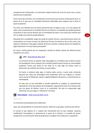 118
completamente inadecuadas a la estimación original (cientos de miles de veces más o menos
potente que la esperada).
Como marco de contraste, con la medicación encontramos que tenemos medio gramo de X, un
gramo de X, lo que sea, en cantidades fácilmente detectables para asegurar que la dosis se
ajusta al paciente.
Por tanto, una reflexión que me parece pertinente que os hagáis es que, si no sois capaces de
saber cuál es exactamente el resultado final de una dilución, es imposible que podáis aportarle
al paciente el nivel real de dilución que un homeópata (en base a una escala que confieso que
aún no tengo muy clara) le pueda dispensar.
Abusando de tu amabilidad, tengo otra duda de carácter técnico: ¿qué dimensiones tienen los
contenedores en los que se hacen las diluciones? Sé que el volumen es de un litro, pero ¿son
cúbicos? ¿cilíndricos? ¿Hay algún estándar de forma y tamaño, o podrías darme las medidas de
algún laboratorio en el que hayas participado?
De nuevo, muchas gracias por las respuestas. Guardo los demás enlaces de referencia para
estudiarlos con calma.
zet1 - 19 de abril de 2015, 8:32
Tus primeras burlas no aportan nada. Demangeat es un biofísico que recibió una beca
de investigación como cualquier otro científico puede hacerlo incluso en universidades
españolas. Parece que jamás te has leído en tu vida algo tan básico como la
declaración de conflictos de interés y lo que implica.
De hecho si hubieras leído algo, te habrías dado cuenta, o quizá estás mintiendo
(apuesto por esto) que Demangeat tiene publicados tanto sus trabajos en revistas
como Journal of Molecular Liquids y Applied Magnetic Resonance y recientemente en
Homeopathy.
Se nota que no has entendido el estudio publicado en Langmur (y recientemente
replicado por otros dos equipos de investigación, seguramente esto no te interesa más
que con ganas de difamar como es tu costumbre). No solo no comprendes algo
elemental, sino que llegas a "reflexiones" de chiste.
Mars Attacks - 19 de marzo de 2015, 15:14
----------------
Tu comentario está pendiente de moderación.
Vaya, aún está pendiente mi comentario anterior. Mientras lo apruebas, comento este último:
Es curioso lo que explicas en 1. Supone dos mecanismos por los que cualquier supuesta
modificación homeopática se desvanecería al pasar de la dilución a la pastilla de azúcar
(evaporación y concentración altísima de glucosa) o cualquier otro medio por su excipiente.
 