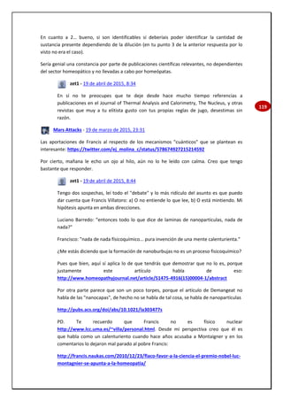 119
En cuanto a 2… bueno, si son identificables sí deberíais poder identificar la cantidad de
sustancia presente dependiendo de la dilución (en tu punto 3 de la anterior respuesta por lo
visto no era el caso).
Sería genial una constancia por parte de publicaciones científicas relevantes, no dependientes
del sector homeopático y no llevadas a cabo por homeópatas.
zet1 - 19 de abril de 2015, 8:34
En sí no te preocupes que te deje desde hace mucho tiempo referencias a
publicaciones en el Journal of Thermal Analysis and Calorimetry, The Nucleus, y otras
revistas que muy a tu elitista gusto con tus propias reglas de jugo, desestimas sin
razón.
Mars Attacks - 19 de marzo de 2015, 23:31
Las aportaciones de Francis al respecto de los mecanismos "cuánticos" que se plantean es
interesante: https://twitter.com/ej_molina_c/status/578674927215214592
Por cierto, mañana le echo un ojo al hilo, aún no lo he leído con calma. Creo que tengo
bastante que responder.
zet1 - 19 de abril de 2015, 8:44
Tengo dos sospechas, leí todo el "debate" y lo más ridículo del asunto es que puedo
dar cuenta que Francis Villatoro: a) O no entiende lo que lee, b) O está mintiendo. Mi
hipótesis apunta en ambas direcciones.
Luciano Barredo: "entonces todo lo que dice de laminas de nanopartículas, nada de
nada?"
Francisco: "nada de nada físicoquímico... pura invención de una mente calenturienta."
¿Me estás diciendo que la formación de nanoburbujas no es un proceso fisicoquímico?
Pues que bien, aquí sí aplica lo de que tendrás que demostrar que no lo es, porque
justamente este artículo habla de eso:
http://www.homeopathyjournal.net/article/S1475-4916(15)00004-1/abstract
Por otra parte parece que son un poco torpes, porque el artículo de Demangeat no
habla de las "nanocapas", de hecho no se habla de tal cosa, se habla de nanopartículas
http://pubs.acs.org/doi/abs/10.1021/la303477s
PD. Te recuerdo que Francis no es físico nuclear
http://www.lcc.uma.es/~villa/personal.html. Desde mi perspectiva creo que él es
que habla como un calenturiento cuando hace años acusaba a Montaigner y en los
comentarios lo dejaron mal parado al pobre Francis:
http://francis.naukas.com/2010/12/23/flaco-favor-a-la-ciencia-el-premio-nobel-luc-
montagnier-se-apunta-a-la-homeopatia/
 