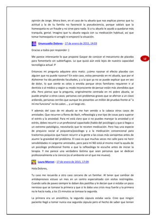 12
opinión de Jorge. Ahora bien, en el caso de tu abuela que nos explicas pienso que tu
actitud y la de tu familia no favoreció la pseudociencia, porque sabíais que la
homeopatía es un fraude y no sirve para nada. Si a tu abuela le ayudó a quedarse más
tranquila, genial. Imagino que tu abuela seguía con su medicación habitual, así que
tomar homeopatía ni arregló ni empeoró la situación.
Ununcuadio Dolores - 17 de enero de 2015, 14:03
Gracias a todos por responder :)
Me parece interesante lo que propone Gaspar de conocer el mecanismo de placebo
para fomentarlo sin subterfugios. Lo que quizá aún está lejos de nuestra capacidad
tecnológica actual :P
Entonces mi pregunta adquiere otro matiz: ¿cómo razonar el efecto placebo con
alguien que no puede razonar? En este caso, estoy pensando en mi abuela, que por el
Alzheimer ha ido perdiendo facultades, y a la que ya no se puede explicar que en vez
de dolor, lo que siente es celos o envidia porque otros familiares requieren ir al
dentista o al médico y según su modo inconsciente de pensar están más atendidos que
ella. Pero pienso que la pregunta, originalmente centrada en mi pobre abuela, se
puede ampliar a otros casos: personas con problemas graves que se aferran a un clavo
ardiendo, personas cerriles que aunque les presentes un millón de pruebas frente al "a
mí me funciona" no les valen..., y un largo etc.
Y además del caso de mi abuela se me han venido a la cabeza otros casos de
amistades. Que recurren a flores de Bach, reflexología y ese tipo de cosas para superar
el estrés y la ansiedad. Para mí está claro que si no puedes manejar la ansiedad y el
estrés, debes recurrir a un profesional capacitado (hablo del psicólogo) y que si llegas a
un extremo patológico, necesitarás que te receten medicación. Pero hay una especie
de prejuicio social al psiquiatra/psicólogo y a la medicación convencional para
trastornos psíquicos que hacen recurrir a la gente a las cosas más variopintas antes de
asumir la gravedad del problema. El caso es que muchas veces me callo para no herir
sensibilidades ni cargarme amistades, pero para mí NO está al mismo nivel la ayuda de
un psicólogo profesional frente a que la reflexóloga te escuche antes de iniciar la
terapia. Y me parece una verdadera lástima que sean personas que se dedican
profesionalmente a la ciencia (es el ambiente en el que me muevo).
Laura Morron - 17 de enero de 2015, 17:09
Hola Dolores,
Tu caso me recuerda a otro caso cercano de un familiar. Al tener que cambiar de
antidepresivos estuvo un mes en un centro especializado con visitas restringidas.
Cuando salía de paseo siempre le daban dos pastillas y le decían que si estaba un poco
nervioso que se tomase la primera y que si le daba una crisis muy fuerte y la primera
no le hacía nada, a los 15 minutos se tomase la segunda.
La primera era un ansiolítico, la segunda cápsula estaba vacía. Creo que ningún
paciente llegó a tomar nunca esa segunda cápsula pero el hecho de saber que tenían
 