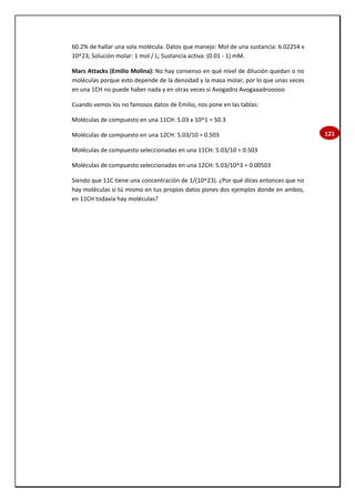 121
60.2% de hallar una sola molécula. Datos que manejo: Mol de una sustancia: 6.02254 x
10^23; Solución molar: 1 mol / L; Sustancia activa: (0.01 - 1) mM.
Mars Attacks (Emilio Molina): No hay consenso en qué nivel de dilución quedan o no
moléculas porque esto depende de la densidad y la masa molar, por lo que unas veces
en una 1CH no puede haber nada y en otras veces sí Avogadro Avogaaadrooooo
Cuando vemos los no famosos datos de Emilio, nos pone en las tablas:
Moléculas de compuesto en una 11CH: 5.03 x 10^1 = 50.3
Moléculas de compuesto en una 12CH: 5.03/10 = 0.503
Moléculas de compuesto seleccionadas en una 11CH: 5.03/10 = 0.503
Moléculas de compuesto seleccionadas en una 12CH: 5.03/10^3 = 0.00503
Siendo que 11C tiene una concentración de 1/(10^23). ¿Por qué dices entonces que no
hay moléculas si tú mismo en tus propios datos pones dos ejemplos donde en ambos,
en 11CH todavía hay moléculas?
 