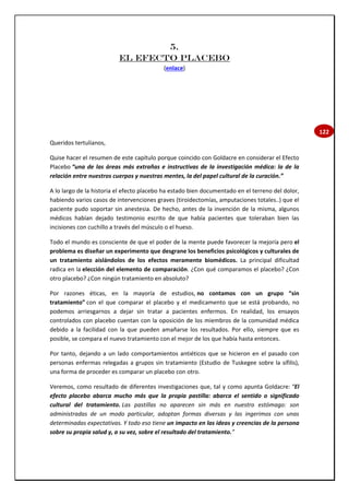 122
5.
EL EFECTO PLACEBO
(enlace)
Queridos tertulianos,
Quise hacer el resumen de este capítulo porque coincido con Goldacre en considerar el Efecto
Placebo “una de las áreas más extrañas e instructivas de la investigación médica: la de la
relación entre nuestros cuerpos y nuestras mentes, la del papel cultural de la curación.”
A lo largo de la historia el efecto placebo ha estado bien documentado en el terreno del dolor,
habiendo varios casos de intervenciones graves (tiroidectomías, amputaciones totales..) que el
paciente pudo soportar sin anestesia. De hecho, antes de la invención de la misma, algunos
médicos habían dejado testimonio escrito de que había pacientes que toleraban bien las
incisiones con cuchillo a través del músculo o el hueso.
Todo el mundo es consciente de que el poder de la mente puede favorecer la mejoría pero el
problema es diseñar un experimento que desgrane los beneficios psicológicos y culturales de
un tratamiento aislándolos de los efectos meramente biomédicos. La principal dificultad
radica en la elección del elemento de comparación. ¿Con qué comparamos el placebo? ¿Con
otro placebo? ¿Con ningún tratamiento en absoluto?
Por razones éticas, en la mayoría de estudios, no contamos con un grupo “sin
tratamiento” con el que comparar el placebo y el medicamento que se está probando, no
podemos arriesgarnos a dejar sin tratar a pacientes enfermos. En realidad, los ensayos
controlados con placebo cuentan con la oposición de los miembros de la comunidad médica
debido a la facilidad con la que pueden amañarse los resultados. Por ello, siempre que es
posible, se compara el nuevo tratamiento con el mejor de los que había hasta entonces.
Por tanto, dejando a un lado comportamientos antiéticos que se hicieron en el pasado con
personas enfermas relegadas a grupos sin tratamiento (Estudio de Tuskegee sobre la sífilis),
una forma de proceder es comparar un placebo con otro.
Veremos, como resultado de diferentes investigaciones que, tal y como apunta Goldacre: “El
efecto placebo abarca mucho más que la propia pastilla: abarca el sentido o significado
cultural del tratamiento. Las pastillas no aparecen sin más en nuestro estómago: son
administradas de un modo particular, adoptan formas diversas y las ingerimos con unas
determinadas expectativas. Y todo eso tiene un impacto en las ideas y creencias de la persona
sobre su propia salud y, a su vez, sobre el resultado del tratamiento.”
 