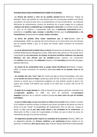 123
ALGUNOS RESULTADOS EXPERIMENTALES SOBRE LOS PLACEBOS
- La eficacia del número y color de las pastillas placebo (Daniel Moerman; Trabajo de
Blackwell, 1972): Dos pastillas son más eficaces que una y provocaban también más efectos
secundarios. Se asocia el color azul a un tranquilizante y el rosa al estimulante. Las empresas
fabricantes de medicamentos conocen los beneficios de la buena imagen de un producto
y dedican más dinero a publicidad que a investigación y desarrollo. Un estudio reciente sobre
el color de las píldoras y comprimidos halló que la medicación estimulante tiende a
presentarse en pastillas rojas, naranjas o amarillas mientras que los antiderpresivos y los
tranquilizantes son generalmente azules, verdes o morados.
- La forma del placebo tiene mayor importancia que el color (Estudio sobre el
clordiazepóxido, 1970): Las cápsulas del mismo fármaco en la misma dosis eran más eficaces
que las pastillas debido a que, en la época del estudio, daban sensación de innovación
científica.
- La vía de administración también tiene su efecto (Comparación de placebos para el dolor en
el British Medial Journal; Montgomery y Kirsh, 1996; doctor Alan Johnson en The Lancet): Se ha
comprobado que las inyecciones, los rituales, las técnicas científicas modernas y los aparatos
eléctricos son más eficaces que las pastilllas porque suponen una intervención
más drástica (inyecciones), más elaborada (rituales) o más innovadora (ultrasonidos de pega y
aparatos eléctricos).
- En envase de los comprimidos tiene su propio efecto beneficioso (Branthwite y Cooper,
1981): El envase incrementa los beneficios observados tanto en un placebo como en un
fármaco.
- Un remedio más caro “cura” más: Por mucho que diga la teoría farmacológica, está claro
que la versión de marca es mejor y puede que, parte de ello, se deba al coste. En un estudio
reciente se mostró que un tratamiento analgésico era más potente cuando se decía a los
sujetos que costaba 2.50 dólores que cuando se les decía que su precio sólo era de 10
centavos.
- El poder de la cirugía placebo: En 1950 se descubrió que algunos pacientes mejoraban tras
una operación placebo y en 1990, una serie de pacientes con marcapasos
apagados mejoraron de su afección cardiaca (aunque no tanto como los que los llevaban
encendidos).
- Lo que el médico diga y lo que crea tienen un efecto en la curación (Gryll y Katahn; Gracely):
Se ha medido en diversos ensayos la influencia que tienen las palabras del doctor así como la
forma en la que “vende” las posibilidades del medicamento. Pero no sólo eso, aunque el
doctor no diga nada, lo que sabe puede afectar a los resultados de un tratamiento. Su
información se filtra a través de la gestualidad, el énfasis con que se dicen las cosas, los
movimientos de cejas y las sonrisas nerviosas.
- Un diagnóstico placebo puede mejorar los resultados de los pacientes (Thomas, 1987): Dar
un diagnóstico placebo con firmeza, confianza y sin vacilaciones produce mejoría en los
pacientes. En definitiva, decir que te curas, cura. El doctor Stewart Wolf llevó el efecto placebo
 