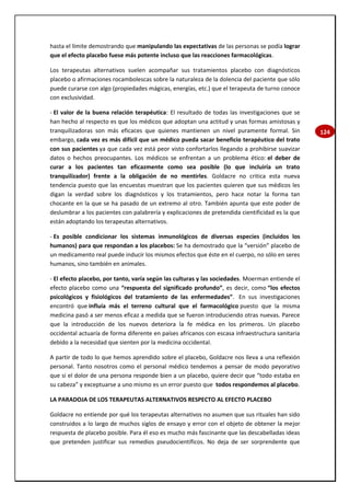 124
hasta el límite demostrando que manipulando las expectativas de las personas se podía lograr
que el efecto placebo fuese más potente incluso que las reacciones farmacológicas.
Los terapeutas alternativos suelen acompañar sus tratamientos placebo con diagnósticos
placebo o afirmaciones rocambolescas sobre la naturaleza de la dolencia del paciente que sólo
puede curarse con algo (propiedades mágicas, energías, etc.) que el terapeuta de turno conoce
con exclusividad.
- El valor de la buena relación terapéutica: El resultado de todas las investigaciones que se
han hecho al respecto es que los médicos que adoptan una actitud y unas formas amistosas y
tranquilizadoras son más eficaces que quienes mantienen un nivel puramente formal. Sin
embargo, cada vez es más difícil que un médico pueda sacar beneficio terapéutico del trato
con sus pacientes ya que cada vez está peor visto confortarlos llegando a prohibirse suavizar
datos o hechos preocupantes. Los médicos se enfrentan a un problema ético: el deber de
curar a los pacientes tan eficazmente como sea posible (lo que incluiría un trato
tranquilizador) frente a la obligación de no mentirles. Goldacre no critica esta nueva
tendencia puesto que las encuestas muestran que los pacientes quieren que sus médicos les
digan la verdad sobre los diagnósticos y los tratamientos, pero hace notar la forma tan
chocante en la que se ha pasado de un extremo al otro. También apunta que este poder de
deslumbrar a los pacientes con palabrería y explicaciones de pretendida cientificidad es la que
están adoptando los terapeutas alternativos.
- Es posible condicionar los sistemas inmunológicos de diversas especies (incluidos los
humanos) para que respondan a los placebos: Se ha demostrado que la “versión” placebo de
un medicamento real puede inducir los mismos efectos que éste en el cuerpo, no sólo en seres
humanos, sino también en animales.
- El efecto placebo, por tanto, varía según las culturas y las sociedades. Moerman entiende el
efecto placebo como una “respuesta del significado profundo”, es decir, como “los efectos
psicológicos y fisiológicos del tratamiento de las enfermedades”. En sus investigaciones
encontró que influía más el terreno cultural que el farmacológico puesto que la misma
medicina pasó a ser menos eficaz a medida que se fueron introduciendo otras nuevas. Parece
que la introducción de los nuevos deteriora la fe médica en los primeros. Un placebo
occidental actuaría de forma diferente en países africanos con escasa infraestructura sanitaria
debido a la necesidad que sienten por la medicina occidental.
A partir de todo lo que hemos aprendido sobre el placebo, Goldacre nos lleva a una reflexión
personal. Tanto nosotros como el personal médico tendemos a pensar de modo peyorativo
que si el dolor de una persona responde bien a un placebo, quiere decir que “todo estaba en
su cabeza” y exceptuarse a uno mismo es un error puesto que todos respondemos al placebo.
LA PARADOJA DE LOS TERAPEUTAS ALTERNATIVOS RESPECTO AL EFECTO PLACEBO
Goldacre no entiende por qué los terapeutas alternativos no asumen que sus rituales han sido
construidos a lo largo de muchos siglos de ensayo y error con el objeto de obtener la mejor
respuesta de placebo posible. Para él eso es mucho más fascinante que las descabelladas ideas
que pretenden justificar sus remedios pseudocientíficos. No deja de ser sorprendente que
 