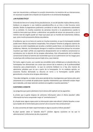 125
sean tan mecanicistas y atribuyan la curación únicamente a la mecánica de sus intervenciones
sin reconocer el poder de la relación con el paciente ni al ceremonial desplegado.
¿UN PLACEBO ÉTICO?
Entrando de lleno en el campo de las pseudociencias, el uso del placebo implica dilemas éticos.
Goldacre se pregunta si una medicina pseudocientífica es un timo si sólo funciona como
placebo. Desde el pragmatismo podríamos considerar el valor de un tratamiento valorándolo
en su contexto. En muchas ocasiones las personas recurren a la pseudociencia cuando la
medicina tiene poco que ofrecer y administrar una pastilla de azúcar con precaución y con el
mínimo nivel de engaño puede ser mejor que pasar por un montón de tratamientos médicos
que, como mucho provocarán efectos secundarios.
El problema, que no se tiene en cuenta en muchas ocasiones, es que la homeopatía también
puede tener efectos secundarios inesperados. Para empezar fomenta la peligrosa creencia de
cosas que no están respaldadas por pruebas y también puede llevar a la medicalización de los
problemas. Además, los homeópatas denigran la medicina convencional porque las encuestas
muestran que haber sufrido una experiencia decepcionante con la medicina convencional se
correlaciona con la elección de las terapias alternativas. Esta infravaloración de la medicina
convencional la llevan al extremo de recomendar que no se la administren con los riesgos para
la salud que ello conlleva (caso vacuna triple vírica, caso malaria).
Por tanto, según el autor, aun cuando sea concebible cierta utilidad para un placebo ético, los
homeópatas han demostrado con creces que carecen de la madurez y de la profesionalidad
necesarias para proporcionarlo. Lo que no comenta Goldacre es si hay otra manera de
administrar placebos que no sea a partir de la homeopatía. En mi modesta opinión, en
ocasiones focaliza demasiado su discurso en torno a la homeopatía cuando podría
generalizarlo a muchas otras terapias alternativas.
“Una idea inteligente, sin duda, sería sacar partido de las investigaciones que hemos visto, pero
únicamente en el sentido de perfeccionar aquellos tratamientos que realmente actúan mejor
que el placebo, y de mejor atención sanitaria sin engañar a nuestros pacientes.”
CUESTIONES A DEBATIR
Las preguntas que quiero plantearos tras la lectura del capítulo son las siguientes:
1. ¿Creéis que la gente dispone de suficiente información sobre el efecto placebo? ¿Más
información les haría comprender mejor el “amimefunciona”?
2. ¿Puede tener alguna repercusión la información sobre este efecto? ¿Podría llevarles a creer
que el poder de la mente basta para curarse? ¿Se os ocurren más consecuencias?
3. ¿Sois consientes de haber experimentado en alguna ocasión el efecto placebo?
4. ¿Qué opináis sobre el “placebo ético”? ¿Existen algunas ocasiones en las que lo
administraríais? ¿Informaríais de ello al paciente?
 