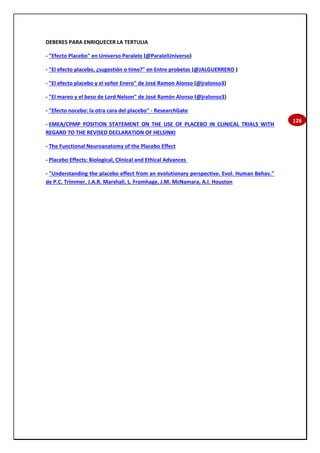 126
DEBERES PARA ENRIQUECER LA TERTULIA
- "Efecto Placebo" en Universo Paralelo (@ParalelUniverso)
- "El efecto placebo, ¿sugestión o timo?" en Entre probetas (@JALGUERRERO )
- "El efecto placebo y el señor Enero" de José Ramon Alonso (@jralonso3)
- "El mareo y el beso de Lord Nelson" de José Ramón Alonso (@jralonso3)
- "Efecto nocebo: la otra cara del placebo" - ResearchGate
- EMEA/CPMP POSITION STATEMENT ON THE USE OF PLACEBO IN CLINICAL TRIALS WITH
REGARD TO THE REVISED DECLARATION OF HELSINKI
- The Functional Neuroanatomy of the Placebo Effect
- Placebo Effects: Biological, Clinical and Ethical Advances
- "Understanding the placebo effect from an evolutionary perspective. Evol. Human Behav."
de P.C. Trimmer, J.A.R. Marshall, L. Fromhage, J.M. McNamara, A.I. Houston
 