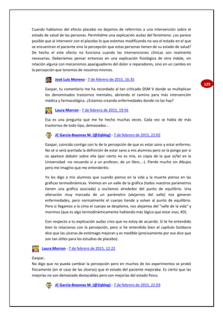 129
Cuando hablamos del efecto placebo no dejamos de referirnos a una intervención sobre el
estado de salud de las personas. Permitidme una explicación audaz del fenómeno: ¿os parece
posible que al intervenir con el placebo lo que estemos modificando no sea el estado en el que
se encuentran el paciente sino la percepción que estas personas tienen de su estado de salud?
De hecho el este efecto no funciona cuando las intervenciones clínicas son realmente
necesarias. Deberíamos pensar entonces en una explicación fisiológica de otra índole, sin
relación alguna con mecanismos apaciguadores del dolor o reparadores, sino en un cambio en
la percepción que tenemos de nosotros mismos.
José Luis Moreno - 7 de febrero de 2015, 16:35
Gaspar, tu comentario me ha recordado al tan criticado DSM V donde se multiplican
los denominados trastornos mentales, abriendo el camino para más intervención
médica y farmacológica. ¿Estamos creando enfermedades donde no las hay?
Laura Morron - 7 de febrero de 2015, 19:56
Esa es una pregunta que me he hecho muchas veces. Cada vez se habla de más
trastornos de todo tipo, demasiados...
JC García-Bayonas M. (@2qblog) - 7 de febrero de 2015, 22:02
Gaspar, coincido contigo con lo de la percepción de que es estar sano y estar enfermo.
No sé si será acertada la definición de estar sano a mis alumnos pero os la pongo por si
os apetece debatir sobre ella (por cierto no es mía, es copia de la que oí/leí en la
Universidad -no recuerdo si a un profesor, de un libro...-). Pierde mucho sin dibujos
pero me imagino que me entenderéis:
Yo les digo a mis alumnos que cuando pienso en la vida y la muerte pienso en las
gráficas termodinámicas. Vivimos en un valle de la gráfica (todos nuestros parámetros
tienen una gráfica asociada) y oscilamos alrededor del punto de equilibrio. Una
alteración muy marcada de un parámetro (alejarnos del valle) nos generan
enfermedades, pero normalmente el cuerpo tiende a volver al punto de equilibrio.
Pero si llegamos a la cima el cuerpo se desploma, nos alejamos del "valle de la vida" y
morimos (que es algo termodinámicamente hablando más lógico que estar vivo, XD).
Con respecto a tu explicación audaz creo que no estoy de acuerdo. Si te he entendido
bien lo relacionas con la percepción, pero si he entendido bien el capítulo Goldacre
dice que las ulceras de estómago mejoran y es medible (precisamente por eso dice que
son tan útiles para los estudios de placebo).
Laura Morron - 7 de febrero de 2015, 12:22
Gaspar,
No digo que no pueda cambiar la percepción pero en muchos de los experimentos se probó
físicamente (en el caso de las úlceras) que el estado del paciente mejoraba. Es cierto que las
mejorías no son demasiado destacables pero son mejorías del estado físico.
JC García-Bayonas M. (@2qblog) - 7 de febrero de 2015, 22:03
 