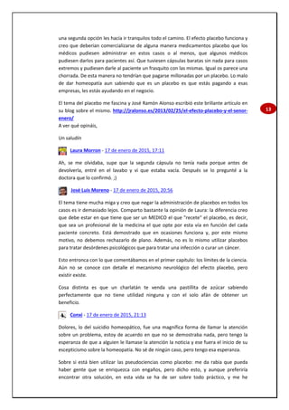 13
una segunda opción les hacía ir tranquilos todo el camino. El efecto placebo funciona y
creo que deberían comercializarse de alguna manera medicamentos placebo que los
médicos pudiesen administrar en estos casos o al menos, que algunos médicos
pudiesen darlos para pacientes así. Que tuviesen cápsulas baratas sin nada para casos
extremos y pudiesen darle al paciente un frasquito con las mismas. Igual os parece una
chorrada. De esta manera no tendrían que pagarse millonadas por un placebo. Lo malo
de dar homeopatía aun sabiendo que es un placebo es que estás pagando a esas
empresas, les estás ayudando en el negocio.
El tema del placebo me fascina y José Ramón Alonso escribió este brillante artículo en
su blog sobre el mismo. http://jralonso.es/2013/02/25/el-efecto-placebo-y-el-senor-
enero/
A ver qué opináis,
Un saludín
Laura Morron - 17 de enero de 2015, 17:11
Ah, se me olvidaba, supe que la segunda cápsula no tenía nada porque antes de
devolverla, entré en el lavabo y vi que estaba vacía. Después se lo pregunté a la
doctora que lo confirmó. ;)
José Luis Moreno - 17 de enero de 2015, 20:56
El tema tiene mucha miga y creo que negar la administración de placebos en todos los
casos es ir demasiado lejos. Comparto bastante la opinión de Laura: la diferencia creo
que debe estar en que tiene que ser un MEDICO el que "recete" el placebo, es decir,
que sea un profesional de la medicina el que opte por esta vía en función del cada
paciente concreto. Está demostrado que en ocasiones funciona y, por este mismo
motivo, no debemos rechazarlo de plano. Además, no es lo mismo utilizar placebos
para tratar desórdenes psicológicos que para tratar una infección o curar un cáncer.
Esto entronca con lo que comentábamos en el primer capítulo: los límites de la ciencia.
Aún no se conoce con detalle el mecanismo neurológico del efecto placebo, pero
existir existe.
Cosa distinta es que un charlatán te venda una pastillita de azúcar sabiendo
perfectamente que no tiene utilidad ninguna y con el solo afán de obtener un
beneficio.
Conxi - 17 de enero de 2015, 21:13
Dolores, lo del suicidio homeopático, fue una magnífica forma de llamar la atención
sobre un problema, estoy de acuerdo en que no se demostraba nada, pero tengo la
esperanza de que a alguien le llamase la atención la noticia y ese fuera el inicio de su
escepticismo sobre la homeopatía. No sé de ningún caso, pero tengo esa esperanza.
Sobre si está bien utilizar las pseudociencias como placebo: me da rabia que pueda
haber gente que se enriquezca con engaños, pero dicho esto, y aunque preferiría
encontrar otra solución, en esta vida se ha de ser sobre todo práctico, y me he
 