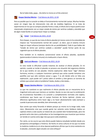 130
No te había leído, jajaja... (he dicho lo mismo en el hilo anterior)
Gaspar Sánchez Merino - 7 de febrero de 2015, 12:39
Pero es posible que la curación se deba al funcionamiento normal del cuerpo. Muchas heridas
sanan sin ningún tipo de intervención más allá de medidas higiénicas. Si se trata de
experimentos en los que se compara placebo frente a nada, el efecto de la mejora podría estar
relacionado simplemente con un mejor estado de ánimo por sentirse cuidado y atendido que
de algún modo facilite al cuerpo hacer mejor su trabajo.
Conxi - 7 de febrero de 2015, 14:20
Pero Gaspar, es que de eso trata el efecto placebo (al menos como lo he entendido) de
mejorar ese “funcionamiento normal del cuerpo”, es decir, que el sistema inmune
haga un mayor esfuerzo (siempre dentro de sus posibilidades). Todo lo que hablas del
“estado de ánimo por sentirse cuidado y atendido” puede formar parte de esa
sugestión que es el efecto placebo.
Pero también en la medicina convencional existe el efecto placebo, ayudando
(potenciando el sistema inmune) a la medicación a hacer efecto.
José Luis Moreno - 7 de febrero de 2015, 16:34
En esto reside la dificultad cuando tratamos de analizar el efecto placebo. En mi
opinión, cuando se recibe el placebo se provoca una situación del organismo distinta
de la que tendría sin ese placebo. Intento explicarme: debe hacer "algo" (llámese
hormona, enzima, o cualquier transmisor químico) que actúa cuando tomamos una
pastillita azul que sólo contiene azúcar y agua. Y es ahí donde echo en falta una
explicación, ¿qué puede ser? ¿actúa sobre el cerebro y éste genera un torrente de
señales que actúan sobre el problema? dudas, dudas y más dudas...
Gaspar Sánchez Merino - 7 de febrero de 2015, 17:51
Lo que me cuestiono es que realmente el efecto placebo sea un mecanismo de la
magnitud como para que merezca un nombre. Quizás no sea más que la combinación
de circunstancias favorables a la curación y completamente normales (me explico,
condiciones que hacen que el cuerpo funcione de forma óptima). ¿Existe una
diferencia significativa entre hacer algo y no hacer absolutamente nada (siempre y
cuando la persona este atendida, bien alimentada, etc)?
Que conste que estoy forzando el debate porque yo mismo no lo tengo nada, nada
claro. Obviamente creo que cuando gente tan solvente como Goldacre dedica un
capítulo entero a este asunto se tratará de una cuestión bien fundamentada, pero me
gustaría verlo más claro y profundizar en las investigaciones que muestran que merece
ser tenido en cuenta como algo más que puro ruido estadístico.
Por cierto, se me ocurre que este efecto puede haberse estudiado también desde una
perspectiva antropológica o histórica. De hecho en otras culturas en las que no existe
la medicina moderna (o en otras épocas) podríamos afirmar que lo único existente era
el placebo. ¿Conocéis algún estudio con este enfoque?
 