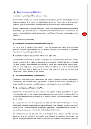 131
Conxi - 7 de febrero de 2015, 12:43
¡Fantástico resumen Laura! Muy ordenado y claro.
Es apasionante conocer que nuestras creencias, inducidas o no, pueden influir en algo que nos
parece tan alejado de la mente como es la evolución de una enfermedad o, dicho en otras
palabras, conocer que el sistema inmune puede ser estimulado por la actividad cerebral.
Aunque el capítulo me ha gustado, he notado a faltar explicaciones de posibles mecanismos de
este efecto, y que desarrollara más su utilización terapéutica en la medicina convencional. Por
suerte he encontrado información de este tipo en los "deberes" de Laura (¡gracias!) y en otras
fuentes :).
Pero vamos con las cuestiones:
1. ¿Creéis que la gente dispone de suficiente información...
No, no se tiene la suficiente información. Y creo que conocer este efecto de mejoría que
produce cualquier medicamento, es una buena estrategia para destapar la verdadera
naturaleza de muchas terapias alternativas.
2. ¿Puede tener alguna repercusión la información sobre este...
Conocer el funcionamiento de nuestro cuerpo (con ello también incluyo de nuestra mente)
siempre es positivo. Si se explica la realidad tal como es, con la limitación que tiene el placebo
(es decir, que para enfermedades importantes no basta, pero puede ayudar para curar) no
creo que haya problemas... aunque siempre habrán charlatanes que podrían utilizarlo como
dices ("sólo hace falta el poder de la mente para curarse"), pero eso no sería una
consecuencia, sino la realidad en que vivimos.
3. ¿Sois conscientes de haber experimentado...
Consciente, consciente no soy, pero seguro que en los casos que me tomé complementos
vitamínicos y me encontré mejor, algo (o todo) de efecto placebo hubo. Y además está el
efecto placebo que ya existe en los fármacos con principio activo...jeje, aquí no fallo...
4. ¿Qué opináis sobre el “placebo ético”? ...
Engañarme a mí misma es una cosa, pero que me engañen es otra. Quiero tener el mayor
control posible sobre lo que me pasa. La única excepción en que veo bien el “placebo ético” es
cuando se trata de personas que no están en pleno uso de sus facultades mentales, y esto les
pueda ayudar.
Eso sí, aprovecharía (más de lo que se hace) esta capacidad de la mente sobre el cuerpo,
utilizando la sugestión terapéutica (técnicas de hipnosis - que utiliza los mismos mecanismos
que el placebo -, llamada también “placebo no engañador”) favoreciendo de esta manera la
expectativa de respuesta y así potenciar el efecto de un tratamiento.
De hecho pienso que no sólo esto sería muy ventajoso para cualquier paciente, sino que
ayudaría a dejar sin muchos de los usuarios potenciales de las medicinas alternativas. Pues
algunos de los principales clientes de estas, son gente que no ha recibido el apoyo y atención
 