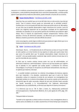 132
necesario en la medicina convencional para solucionar su problema médico. Y hay gente que
se desespera, y ante problemas desesperados busca soluciones desesperadas, y aunque pueda
opinar lo que opino de las medicinas alternativas, puedo entender a muchos de sus usuarios.
Gaspar Sánchez Merino - 7 de febrero de 2015, 13:06
Hola Coxi, hay una cuestión que yo no veo del todo clara en este asunto y que das por
hecho: "que el sistema inmune puede ser estimulado por la actividad cerebral".
Confieso que a mí no me queda del todo claro hasta que punto esto es así. Me explico,
no veo claro que el placebo desencadene ningún mecanismo de curación. Laura ha
hecho una magnífica exposición de los principales resultados de los experimentos
realizados con placebos en los que parece ponerse de manifiesto que producen algún
efecto. Pero la mayoría de experimentos realizan comparaciones relativas entre
placebos o formas de administrar placebos. Las diferencias que se observan pueden
deberse a factores puramente culturales difíciles de valorar.
Lanzo una pregunta: ¿existe alguna evidencia de que produzcan algún efecto que no se
hubiese producido de no administrar el placebo?
Conxi - 7 de febrero de 2015, 14:07
Hola Gaspar. Bueno… :) el fundamento de mis afirmaciones se basa en lo que he leído
en este capítulo y en otras fuentes (no soy experta en nada), pero quiero dejar claro
que nunca he querido decir que “el placebo desencadene ningún mecanismo de
curación”, sino que puede ayudar a potenciar algo nuestro sistema inmune (que es lo
que he entendido de esta cuestión).
Es claro que es nuestro sistema inmune quien nos cura de enfermedades, sin
administrar medicinas o administrándolas. Y parece ser que hay estudios que sugieren
que el placebo es una sugestión que puede ayudar a condicionar los sistemas
inmunológicos. En principio no me parece una afirmación extraordinaria. Esta idea, en
el capítulo que tratamos, está aquí:
“... es posible también condicionar los sistemas inmunológicos de diversas especies
para que respondan a los placebos, exactamente igual que el perro de Pavlov
empezaba a salivar en respuesta al sonido de una campana. Los investigadores han
detectado cambios en el sistema inmunológico de los perros cuando se les administra
únicamente agua de sabor azucarado, después de que esos animales hayan asociado
ese líquido azucarado a la inmunodepresión tras habérsela administrado
repetidamente con ciclofosfamida, un fármaco que deprime el sistema inmunitario.”
Y la referencia que da es: “29. R. Ader y Cohen, N., «Behaviorally conditioned
immunosuppression», Psychosomatic Medicine, 37, 4, julio-agosto de 1975, págs. 333-
340. “
Y después habla en humanos:
“También se ha registrado un efecto similar en humanos. Unos investigadores dieron a
sujetos sanos una bebida con un sabor característico al mismo tiempo que ciclosporina
 