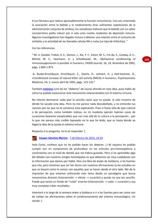 133
A (un fármaco que reduce apreciablemente la función inmunitaria). Una vez cimentada
la asociación entre la bebida y el medicamento (tras suficientes repeticiones de la
administración conjunta de ambos), los estudiosos hallaron que la bebida con un sabor
característico podía inducir por sí sola unos niveles modestos de depresión inmune.
Algunos investigadores han llegado incluso a obtener una relación entre el consumo de
sorbetes y la actividad de las llamadas células NK o nulas (un tipo de linfocitos). ”
Con las referencias:
“-M. U. Goebel, Trebst, A. E., Steiner, J., Xie, Y. F., Exton, M. S., Fre-de, S., Canbay, A. E.,
Michel, M. C., Heemann, U. y Schedlowski, M., «Behavioral conditioning of
immunosuppression is possible in humans», FASEB Journal, 16, 14, diciembre de 2002,
págs. 1.869-1.873.
-A. Buske-Kirschbaum, Kirschbaum, C., Stierle, H., Lehnert, H. y Hell-hammer, D.,
«Conditioned increase of natural killer cell activity (NKCA) in humans», Psychosomatic
Medicine, 54, 2, marzo abril de 1992, págs. 123-132.”
También Jralonso (uno de los “deberes” de Laura) ahonda en esta idea, pues habla de
cómo ha podido evolucionar este mecanismo relacionándolo con el sistema inmune.
No intento demostrar nada (por la sencilla razón que no puedo :)) sólo muestro de
dónde he sacado esta idea. Pero no me parece nada descabellado, y no entiendo tus
razones por las que no te convence esta explicación. Pues si fuese sólo de tipo cultural
o de percepción, como también indicas, en mi modesta opinión habrían casos de
curaciones bastante inexplicables que van más allá de la cultura o la percepción… por
lo que me parece más creíble (apoyado en lo que he leído, que es hasta donde yo
llego) la idea de la ayuda al sistema inmune.
Respecto a tu pregunta, no la sé responder :(
Gaspar Sánchez Merino - 7 de febrero de 2015, 14:24
Hola Conxi, confieso que no he podido hacer los deberes ;-) Ni siquiera he podido
cumplir con mi compromiso de profundizar en los artículos pro-homeopáticos y
comentarlos con el nivel de detalle que me habría gustado. Pero si he aprendido algo
del debate con nuestros amigos homeópatas es que debemos ser muy cuidadosos con
la información que damos por fiable. Dios me libre de dudar de Goldacre, o las fuentes
que cita, pero tenemos que ser tan duros con nuestras afirmaciones (y los estudios en
que se basan) como lo somos con aquellas que se hacen desde el otro lado. Me da la
impresión de que estamos enfocando este tema desde un paradigma que busca
mecanismos directos (intervención -> efecto -> curación) y quizás no sea tan sencillo.
Puede que exista un fondo de "ruido" enorme (intervención -> nada -> curación) y sea
muy complejo cribar resultados.
Intentaré a lo largo de la semana releer a Goldacre e ir a las fuentes para ver como son
de solidas las afirmaciones sobre el condicionamiento del sistema inmunológico. Un
saludo :)
 