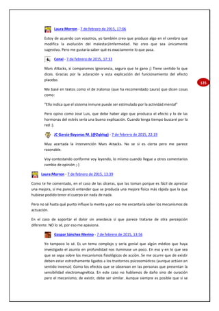 135
Laura Morron - 7 de febrero de 2015, 17:06
Estoy de acuerdo con vosotros, yo también creo que produce algo en el cerebro que
modifica la evolución del malestar/enfermedad. No creo que sea únicamente
sugestivo. Pero me gustaría saber qué es exactamente lo que pasa.
Conxi - 7 de febrero de 2015, 17:33
Mars Attacks, si comparamos ignorancia, seguro que te gano ;) Tiene sentido lo que
dices. Gracias por la aclaración y esta explicación del funcionamiento del efecto
placebo.
Me basé en textos como el de Jralonso (que ha recomendado Laura) que dicen cosas
como:
“Ello indica que el sistema inmune puede ser estimulado por la actividad mental”
Pero opino como José Luis, que debe haber algo que produzca el efecto y lo de las
hormonas del estrés sería una buena explicación. Cuando tenga tiempo buscaré por la
red :).
JC García-Bayonas M. (@2qblog) - 7 de febrero de 2015, 22:19
Muy acertada la intervención Mars Attacks. No se si es cierta pero me parece
razonable.
Voy contestando conforme voy leyendo, lo mismo cuando llegue a otros comentarios
cambio de opinión ;-)
Laura Morron - 7 de febrero de 2015, 13:39
Como te he comentado, en el caso de las úlceras, que las toman porque es fácil de apreciar
una mejora, sí me pareció entender que se producía una mejora física más rápida que la que
hubiese podido tener el cuerpo sin nada de nada.
Pero no sé hasta qué punto influye la mente y por eso me encantaría saber los mecanismos de
actuación.
En el caso de soportar el dolor sin anestesia sí que parece tratarse de otra percepción
diferente. NO lo sé, por eso me apasiona.
Gaspar Sánchez Merino - 7 de febrero de 2015, 13:56
Yo tampoco lo sé. Es un tema complejo y sería genial que algún médico que haya
investigado el asunto en profundidad nos iluminase un poco. En eso y en lo que sea
que se sepa sobre los mecanismos fisiológicos de acción. Se me ocurre que de existir
deben estar estrechamente ligados a los trastornos psicosomáticos (aunque actúen en
sentido inverso). Como los efectos que se observan en las personas que presentan la
sensibilidad electromagnética. En este caso no hablamos de daño sino de curación
pero el mecanismo, de existir, debe ser similar. Aunque siempre es posible que si se
 