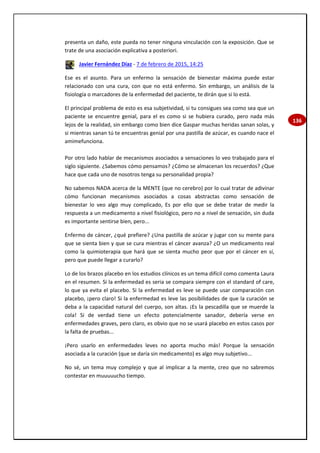 136
presenta un daño, este pueda no tener ninguna vinculación con la exposición. Que se
trate de una asociación explicativa a posteriori.
Javier Fernández Díaz - 7 de febrero de 2015, 14:25
Ese es el asunto. Para un enfermo la sensación de bienestar máxima puede estar
relacionado con una cura, con que no está enfermo. Sin embargo, un análisis de la
fisiología o marcadores de la enfermedad del paciente, te dirán que si lo está.
El principal problema de esto es esa subjetividad, si tu consigues sea como sea que un
paciente se encuentre genial, para el es como si se hubiera curado, pero nada más
lejos de la realidad, sin embargo como bien dice Gaspar muchas heridas sanan solas, y
si mientras sanan tú te encuentras genial por una pastilla de azúcar, es cuando nace el
amimefunciona.
Por otro lado hablar de mecanismos asociados a sensaciones lo veo trabajado para el
siglo siguiente. ¿Sabemos cómo pensamos? ¿Cómo se almacenan los recuerdos? ¿Que
hace que cada uno de nosotros tenga su personalidad propia?
No sabemos NADA acerca de la MENTE (que no cerebro) por lo cual tratar de adivinar
cómo funcionan mecanismos asociados a cosas abstractas como sensación de
bienestar lo veo algo muy complicado, Es por ello que se debe tratar de medir la
respuesta a un medicamento a nivel fisiológico, pero no a nivel de sensación, sin duda
es importante sentirse bien, pero...
Enfermo de cáncer, ¿qué prefiere? ¿Una pastilla de azúcar y jugar con su mente para
que se sienta bien y que se cura mientras el cáncer avanza? ¿O un medicamento real
como la quimioterapia que hará que se sienta mucho peor que por el cáncer en sí,
pero que puede llegar a curarlo?
Lo de los brazos placebo en los estudios clínicos es un tema difícil como comenta Laura
en el resumen. Si la enfermedad es seria se compara siempre con el standard of care,
lo que ya evita el placebo. Si la enfermedad es leve se puede usar comparación con
placebo, ¡pero claro! Si la enfermedad es leve las posibilidades de que la curación se
deba a la capacidad natural del cuerpo, son altas. ¡Es la pescadilla que se muerde la
cola! Si de verdad tiene un efecto potencialmente sanador, debería verse en
enfermedades graves, pero claro, es obvio que no se usará placebo en estos casos por
la falta de pruebas...
¡Pero usarlo en enfermedades leves no aporta mucho más! Porque la sensación
asociada a la curación (que se daría sin medicamento) es algo muy subjetivo...
No sé, un tema muy complejo y que al implicar a la mente, creo que no sabremos
contestar en muuuuucho tiempo.
 