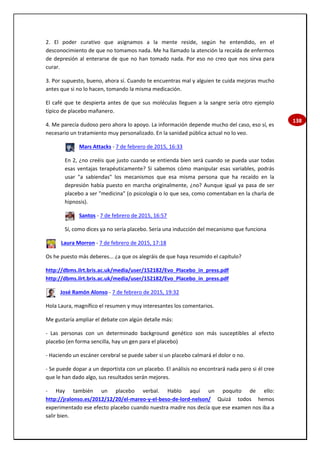 138
2. El poder curativo que asignamos a la mente reside, según he entendido, en el
desconocimiento de que no tomamos nada. Me ha llamado la atención la recaída de enfermos
de depresión al enterarse de que no han tomado nada. Por eso no creo que nos sirva para
curar.
3. Por supuesto, bueno, ahora sí. Cuando te encuentras mal y alguien te cuida mejoras mucho
antes que si no lo hacen, tomando la misma medicación.
El café que te despierta antes de que sus moléculas lleguen a la sangre sería otro ejemplo
típico de placebo mañanero.
4. Me parecía dudoso pero ahora lo apoyo. La información depende mucho del caso, eso sí, es
necesario un tratamiento muy personalizado. En la sanidad pública actual no lo veo.
Mars Attacks - 7 de febrero de 2015, 16:33
En 2, ¿no creéis que justo cuando se entienda bien será cuando se pueda usar todas
esas ventajas terapéuticamente? Si sabemos cómo manipular esas variables, podrás
usar "a sabiendas" los mecanismos que esa misma persona que ha recaído en la
depresión había puesto en marcha originalmente, ¿no? Aunque igual ya pasa de ser
placebo a ser "medicina" (o psicología o lo que sea, como comentaban en la charla de
hipnosis).
Santos - 7 de febrero de 2015, 16:57
Sí, como dices ya no sería placebo. Sería una inducción del mecanismo que funciona
Laura Morron - 7 de febrero de 2015, 17:18
Os he puesto más deberes... ¿a que os alegráis de que haya resumido el capítulo?
http://dbms.ilrt.bris.ac.uk/media/user/152182/Evo_Placebo_in_press.pdf
http://dbms.ilrt.bris.ac.uk/media/user/152182/Evo_Placebo_in_press.pdf
José Ramón Alonso - 7 de febrero de 2015, 19:32
Hola Laura, magnífico el resumen y muy interesantes los comentarios.
Me gustaría ampliar el debate con algún detalle más:
- Las personas con un determinado background genético son más susceptibles al efecto
placebo (en forma sencilla, hay un gen para el placebo)
- Haciendo un escáner cerebral se puede saber si un placebo calmará el dolor o no.
- Se puede dopar a un deportista con un placebo. El análisis no encontrará nada pero si él cree
que le han dado algo, sus resultados serán mejores.
- Hay también un placebo verbal. Hablo aquí un poquito de ello:
http://jralonso.es/2012/12/20/el-mareo-y-el-beso-de-lord-nelson/ Quizá todos hemos
experimentado ese efecto placebo cuando nuestra madre nos decía que ese examen nos iba a
salir bien.
 