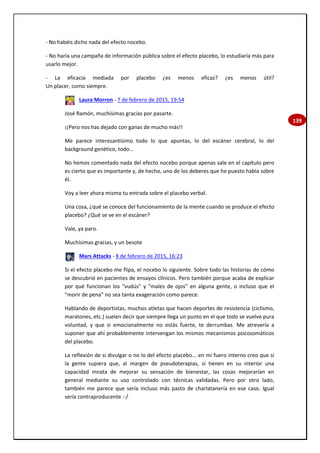 139
- No habéis dicho nada del efecto nocebo.
- No haría una campaña de información pública sobre el efecto placebo, lo estudiaría más para
usarlo mejor.
- La eficacia mediada por placebo ¿es menos eficaz? ¿es menos útil?
Un placer, como siempre.
Laura Morron - 7 de febrero de 2015, 19:54
José Ramón, muchísimas gracias por pasarte.
¡¡Pero nos has dejado con ganas de mucho más!!
Me parece interesantísimo todo lo que apuntas, lo del escáner cerebral, lo del
background genético, todo...
No hemos comentado nada del efecto nocebo porque apenas sale en el capítulo pero
es cierto que es importante y, de hecho, uno de los deberes que he puesto habla sobre
él.
Voy a leer ahora mismo tu entrada sobre el placebo verbal.
Una cosa, ¿qué se conoce del funcionamiento de la mente cuando se produce el efecto
placebo? ¿Qué se ve en el escáner?
Vale, ya paro.
Muchísimas gracias, y un besote
Mars Attacks - 8 de febrero de 2015, 16:23
Si el efecto placebo me flipa, el nocebo lo siguiente. Sobre todo las historias de cómo
se descubrió en pacientes de ensayos clínicos. Pero también porque acaba de explicar
por qué funcionan los "vudús" y "males de ojos" en alguna gente, o incluso que el
"morir de pena" no sea tanta exageración como parece.
Hablando de deportistas, muchos atletas que hacen deportes de resistencia (ciclismo,
maratones, etc.) suelen decir que siempre llega un punto en el que todo se vuelve pura
voluntad, y que si emocionalmente no estás fuerte, te derrumbas. Me atrevería a
suponer que ahí probablemente intervengan los mismos mecanismos psicosomáticos
del placebo.
La reflexión de si divulgar o no lo del efecto placebo... en mi fuero interno creo que si
la gente supiera que, al margen de pseudoterapias, sí tienen en su interior una
capacidad innata de mejorar su sensación de bienestar, las cosas mejorarían en
general mediante su uso controlado con técnicas validadas. Pero por otro lado,
también me parece que sería incluso más pasto de charlatanería en ese caso. Igual
sería contraproducente :-/
 