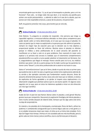 14
encontrado gente que me dice: “sí, ya sé que la homeopatía es placebo, pero a mí me
funciona”. Pues vale… no tengo nada más que decir, si se necesita una pastilla para
activar una acción psicosomática… y además lo sabe (o el caso de tu abuela, que me
parece aún más respetable) entonces, a pesar de los pesares, me parece bien.
Buff, me gustaría comentar más cosas, pero tendrá que ser otro día.
Besos!
Andreu Prados-Bo - 17 de enero de 2015, 23:14
Hola Dolores. Tu pregunta es compleja de responder. Una persona que tenga su
capacidad cognitiva o emocional-afectiva alteradas no tiene plena competencia para
poder decidir sobre un tema determinado, en el caso que nos ocupa el placebo. En
casos así pienso que lo mejor es explicárselo a la persona que más admire el paciente,
siempre sin ningún tipo de coacción para que la decisión sea lo más objetiva y
proporcional posible en favor del enfermo. Muchas veces el placebo es efectivo
porque el médico y otros profesionales de la salud cercanos del paciente se
manifiestan en su favor y este es un gran problema. Para razonarlo lo mejor sería
explicar a la persona más cercana la realidad, que el tratamiento complementario
pseudocientífico va a parte y nunca puede substituir al tratamiento con fármacos. Eso
sí, asegurándonos que llegue el mensaje. Parece sencillo pero no lo es, los médicos
tendrían que poner más de su parte porque me he dado cuenta que los pacientes los
tienen como "Dioses" y a los otros profesionales de la salud no nos hacen ni caso.
Sobre el "amimefuncionismo" que yo le llamo, desde mi punto de vista un primer paso
que podemos dar es abrir los ojos a la gente que existen otras explicaciones además de
su versión y dar ejemplos concretos que fundamenten nuestro discurso. Antes de
atacarlos directamente porque muchas veces esto solo hace que se reboten, la táctica
de explicarles de forma agradable y sin perder el respeto otras explicaciones a la
observación sesgada que plantean pienso que es una buena opción. En algunos casos
seguirán con la suya, pero en otros les habremos ayudado a mirar en otra dirección
con más rigor científico.
Andreu Prados-Bo - 17 de enero de 2015, 23:40
Acabo de leer el post de José Ramon Alonso sobre el placebo y está genial! Muchas
gracias Laura por compartirlo. Desconocía la explicación fisiológica del efecto placebo y
tiene mucho sentido después de haberlo leído. Siempre que leo algo sobre este tema
no deja de sorprenderme.
En relación a los placebos de la homeopatía, aromaterapia, flores de Bach y afines los
podemos ir combatiendo consiguiendo que la ciencia llegue cada vez a más gente y si
es en edades tempranas mejor que mejor, el cómo ya es un tema más complejo. Ya lo
dijo Carl Sagan hace tiempo. Vivimos en una sociedad cada vez más tecnificada, pero la
gente cada vez tiene menos cultura científica, esa es una fórmula para el desastre.
 
