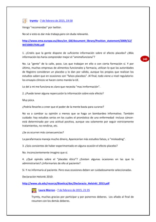 140
trymty - 7 de febrero de 2015, 19:58
Vengo "recomendao" por twitter.
No sé si esto es dar más trabajo,pero sin duda relevante.
http://www.ema.europa.eu/docs/en_GB/document_library/Position_statement/2009/12/
WC500017646.pdf
1. ¿Creéis que la gente dispone de suficiente información sobre el efecto placebo? ¿Más
información les haría comprender mejor el “amimefunciona”?
No. La "gente" de la calle, poco. Los que trabajan en ello o con cierta formación sí. Y por
último, muchas empresas de alimentos funcionales y farmacia, utilizan lo que las autoridades
de Registro consideran un placebo y lo dan por válido, aunque los propios que realizan los
estudios saben que en ocasiones son "falsos placebos". Al final, todo viene a nivel regulatorio:
los ensayos clínicos se hacen como manda la UE.
Lo del a mi me funciona es claro que necesita "mas innformación".
2. ¿Puede tener alguna repercusión la información sobre este efecto?
Muy poca.
¿Podría llevarles a creer que el poder de la mente basta para curarse?
No va a cambiar su opinión a menos que se haga un bombardeo informativo. También
cuidado: hay estudios serios en los cuales el pronóstico de una enfermedad -incluso cáncer-
está determinado por una actitud positiva, aunque sea solamente por seguir estrictamente
tratamientos, no rendirse, etc.
¿Se os ocurren más consecuencias?
La parafarmacia maneja mucho dinero, Aparecerían más estudios falsos, o "misleading".
3. ¿Sois consientes de haber experimentado en alguna ocasión el efecto placebo?
No. Inconscientemente imagino que sí.
4. ¿Qué opináis sobre el “placebo ético”? ¿Existen algunas ocasiones en las que lo
administraríais? ¿Informaríais de ello al paciente?
Sí. Y no informaría al paciente. Pero esas ocasiones deben ser cuidadosamente seleccionadas.
Declaración Helsinki 2010:
http://www.ub.edu/recerca/Bioetica/doc/Declaracio_Helsinki_2013.pdf
Laura Morron - 7 de febrero de 2015, 21:35
Trymty, muchas gracias por participar y por ponernos deberes. Los añado al final de
resumen con los demás deberes.
 