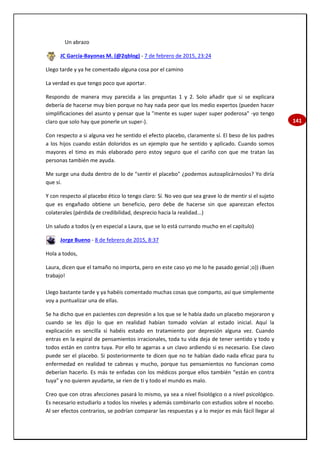 141
Un abrazo
JC García-Bayonas M. (@2qblog) - 7 de febrero de 2015, 23:24
Llego tarde y ya he comentado alguna cosa por el camino
La verdad es que tengo poco que aportar.
Respondo de manera muy parecida a las preguntas 1 y 2. Solo añadir que si se explicara
debería de hacerse muy bien porque no hay nada peor que los medio expertos (pueden hacer
simplificaciones del asunto y pensar que la "mente es super super super poderosa" -yo tengo
claro que solo hay que ponerle un super-).
Con respecto a si alguna vez he sentido el efecto placebo, claramente sí. El beso de los padres
a los hijos cuando están doloridos es un ejemplo que he sentido y aplicado. Cuando somos
mayores el timo es más elaborado pero estoy seguro que el cariño con que me tratan las
personas también me ayuda.
Me surge una duda dentro de lo de "sentir el placebo" ¿podemos autoaplicárnoslos? Yo diría
que sí.
Y con respecto al placebo ético lo tengo claro: Sí. No veo que sea grave lo de mentir si el sujeto
que es engañado obtiene un beneficio, pero debe de hacerse sin que aparezcan efectos
colaterales (pérdida de credibilidad, desprecio hacia la realidad...)
Un saludo a todos (y en especial a Laura, que se lo está currando mucho en el capítulo)
Jorge Bueno - 8 de febrero de 2015, 8:37
Hola a todos,
Laura, dicen que el tamaño no importa, pero en este caso yo me lo he pasado genial ;o)) ¡Buen
trabajo!
Llego bastante tarde y ya habéis comentado muchas cosas que comparto, así que simplemente
voy a puntualizar una de ellas.
Se ha dicho que en pacientes con depresión a los que se le había dado un placebo mejoraron y
cuando se les dijo lo que en realidad habían tomado volvían al estado inicial. Aquí la
explicación es sencilla si habéis estado en tratamiento por depresión alguna vez. Cuando
entras en la espiral de pensamientos irracionales, toda tu vida deja de tener sentido y todo y
todos están en contra tuya. Por ello te agarras a un clavo ardiendo si es necesario. Ese clavo
puede ser el placebo. Si posteriormente te dicen que no te habían dado nada eficaz para tu
enfermedad en realidad te cabreas y mucho, porque tus pensamientos no funcionan como
deberían hacerlo. Es más te enfadas con los médicos porque ellos también “están en contra
tuya” y no quieren ayudarte, se ríen de ti y todo el mundo es malo.
Creo que con otras afecciones pasará lo mismo, ya sea a nivel fisiológico o a nivel psicológico.
Es necesario estudiarlo a todos los niveles y además combinarlo con estudios sobre el nocebo.
Al ser efectos contrarios, se podrían comparar las respuestas y a lo mejor es más fácil llegar al
 