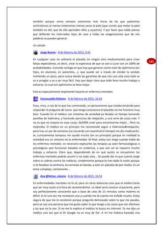 143
también porque como siempre estaremos más horas de las que podremos
controlarnos al menos meteremos menos veces la pata (que conste que meter la pata
también es útil, que de ello aprenden ellos y vosotros). Y por favor que nadie piense
que defiendo los internados lejos de casa y todas las exageraciones que de mis
palabras se pueden generar.
Un saludo
Jorge Bueno - 8 de febrero de 2015, 9:42
En cualquier caso no utilizaría el placebo (ni ningún otro medicamento) para crear
falsas expectativas, es decir, crear la esperanza de que se van a curar con un 100% de
probabilidades. Coincido contigo en que hay que generar cierto nivel de optimismo (en
hijos, en alumnos, en pacientes,...), que puede ser a través de olvidar la verdad,
mintiendo un poco, pero nunca dando las garantías de que con una sola cosa todo se
va a arreglar y va a ser muy fácil. Hay que dejar claro que todo lleva mucho trabajo y
esfuerzo, lo cual con optimismo se lleva mejor.
Esto es especialmente importante hacerlo en enfermos mentales.
Ununcuadio Dolores - 8 de febrero de 2015, 16:24
Pues, mira, a raíz de lo que has comentado, un pensamiento que estaba teniendo para
responder la pregunta de Laura: que tenga consciencia el placebo no me funciona muy
bien. Cuando fui al médico con síntomas de ansiedad ya llevaba un tiempo tomando
pastillas de Valeriana, y haciendo ejercicios de relajación, y una serie de cosas más. Y
no es que no creyera en esas cosas: QUERÍA creer para encontrarme mejor... Pero no
mejoraba. El médico en un principio me recomendó seguir a Valerianas&relajación,
pero tras un par de semanas (no recuerdo con exactitud el tiempo) me dio medicación.
Je, curiosamente tampoco me ayudó mucho (en un principio) porque en realidad la
ansiedad era un síntoma no la enfermedad. Al final, estoy con Jorge cuando habla de
los enfermos mentales: es necesario explicarles las terapias ya sean farmacológicas o
psicológicas que funcionan basadas en evidencia, y que aún así se requiere mucho
trabajo y esfuerzo. Claro que, dependiendo de en qué punto se encuentren los
enfermos mentales podrán asumir o no todo esto... Se puede dar lo que cuenta Jorge
sobre tu cabreo contra los médicos, simplemente porque te han dado la razón porque
si te llevaban la contraria, te cerrarías en banda, y esto sin placebo de por medio. Es un
tema complejo, ciertamente...
Ana @letras_ciencia - 8 de febrero de 2015, 16:54
En enfermedades mentales no lo sé, pero en otras dolencias creo que el médico tiene
que ser muy cauto a la hora de recomendarlos. Lo ideal sería conocer al paciente, pero
soy perfectamente consciente que a base de citas de 15 minutos como máximo es
difícil. A mí una vez me recetaron uno y cuando me di cuenta me enfadé mucho. Estoy
segura de que me lo recetaron porque pregunte demasiado sobre lo que me pasaba,
pero yo soy una persona que me gusta saber lo que tengo y las cosas que son efectivas
y las que no lo son. Si no me lo explica el médico lo busco en internet. Ya me dijo un
médico una vez que el Dr Google no es muy de fiar. A mí me hubiera bastado una
 